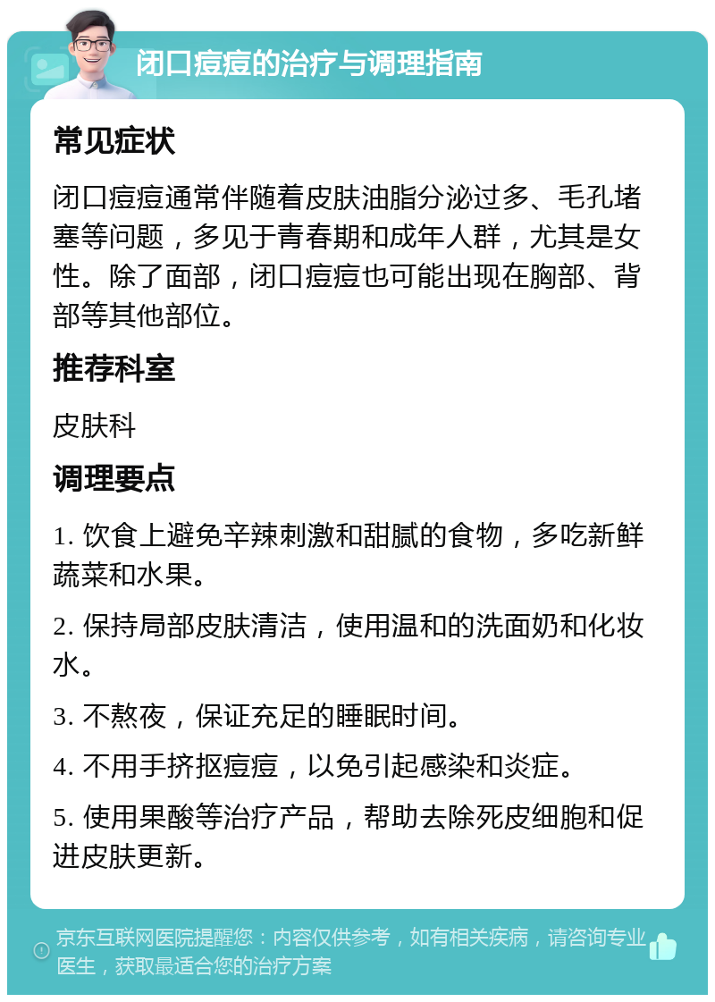 闭口痘痘的治疗与调理指南 常见症状 闭口痘痘通常伴随着皮肤油脂分泌过多、毛孔堵塞等问题，多见于青春期和成年人群，尤其是女性。除了面部，闭口痘痘也可能出现在胸部、背部等其他部位。 推荐科室 皮肤科 调理要点 1. 饮食上避免辛辣刺激和甜腻的食物，多吃新鲜蔬菜和水果。 2. 保持局部皮肤清洁，使用温和的洗面奶和化妆水。 3. 不熬夜，保证充足的睡眠时间。 4. 不用手挤抠痘痘，以免引起感染和炎症。 5. 使用果酸等治疗产品，帮助去除死皮细胞和促进皮肤更新。