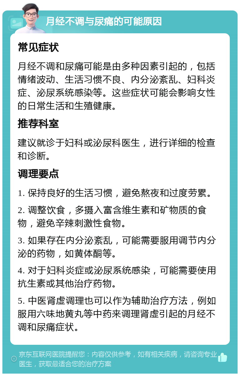 月经不调与尿痛的可能原因 常见症状 月经不调和尿痛可能是由多种因素引起的，包括情绪波动、生活习惯不良、内分泌紊乱、妇科炎症、泌尿系统感染等。这些症状可能会影响女性的日常生活和生殖健康。 推荐科室 建议就诊于妇科或泌尿科医生，进行详细的检查和诊断。 调理要点 1. 保持良好的生活习惯，避免熬夜和过度劳累。 2. 调整饮食，多摄入富含维生素和矿物质的食物，避免辛辣刺激性食物。 3. 如果存在内分泌紊乱，可能需要服用调节内分泌的药物，如黄体酮等。 4. 对于妇科炎症或泌尿系统感染，可能需要使用抗生素或其他治疗药物。 5. 中医肾虚调理也可以作为辅助治疗方法，例如服用六味地黄丸等中药来调理肾虚引起的月经不调和尿痛症状。