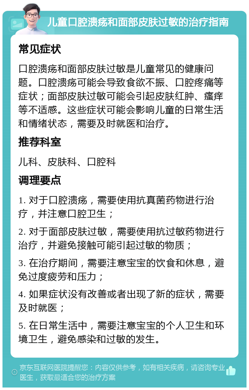 儿童口腔溃疡和面部皮肤过敏的治疗指南 常见症状 口腔溃疡和面部皮肤过敏是儿童常见的健康问题。口腔溃疡可能会导致食欲不振、口腔疼痛等症状；面部皮肤过敏可能会引起皮肤红肿、瘙痒等不适感。这些症状可能会影响儿童的日常生活和情绪状态，需要及时就医和治疗。 推荐科室 儿科、皮肤科、口腔科 调理要点 1. 对于口腔溃疡，需要使用抗真菌药物进行治疗，并注意口腔卫生； 2. 对于面部皮肤过敏，需要使用抗过敏药物进行治疗，并避免接触可能引起过敏的物质； 3. 在治疗期间，需要注意宝宝的饮食和休息，避免过度疲劳和压力； 4. 如果症状没有改善或者出现了新的症状，需要及时就医； 5. 在日常生活中，需要注意宝宝的个人卫生和环境卫生，避免感染和过敏的发生。