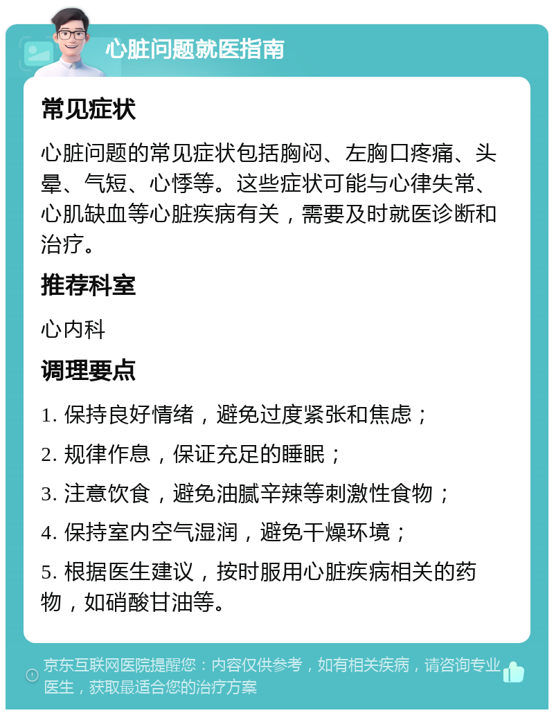 心脏问题就医指南 常见症状 心脏问题的常见症状包括胸闷、左胸口疼痛、头晕、气短、心悸等。这些症状可能与心律失常、心肌缺血等心脏疾病有关，需要及时就医诊断和治疗。 推荐科室 心内科 调理要点 1. 保持良好情绪，避免过度紧张和焦虑； 2. 规律作息，保证充足的睡眠； 3. 注意饮食，避免油腻辛辣等刺激性食物； 4. 保持室内空气湿润，避免干燥环境； 5. 根据医生建议，按时服用心脏疾病相关的药物，如硝酸甘油等。