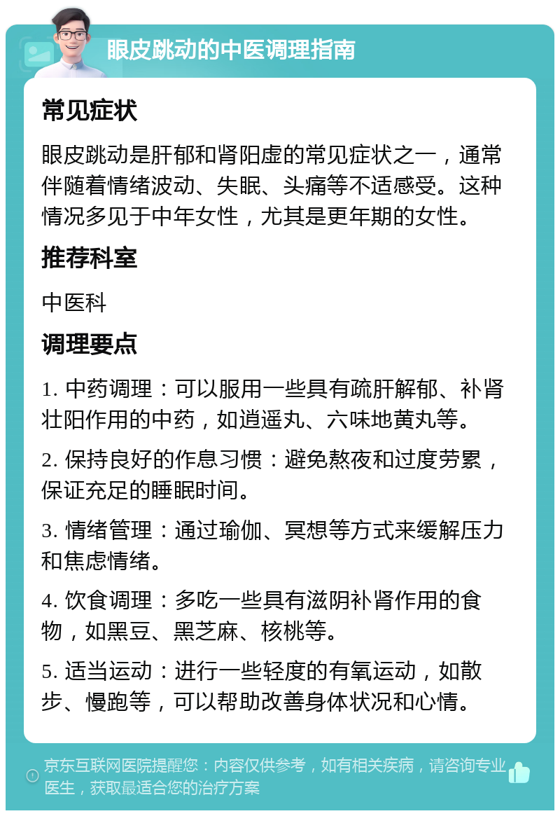 眼皮跳动的中医调理指南 常见症状 眼皮跳动是肝郁和肾阳虚的常见症状之一，通常伴随着情绪波动、失眠、头痛等不适感受。这种情况多见于中年女性，尤其是更年期的女性。 推荐科室 中医科 调理要点 1. 中药调理：可以服用一些具有疏肝解郁、补肾壮阳作用的中药，如逍遥丸、六味地黄丸等。 2. 保持良好的作息习惯：避免熬夜和过度劳累，保证充足的睡眠时间。 3. 情绪管理：通过瑜伽、冥想等方式来缓解压力和焦虑情绪。 4. 饮食调理：多吃一些具有滋阴补肾作用的食物，如黑豆、黑芝麻、核桃等。 5. 适当运动：进行一些轻度的有氧运动，如散步、慢跑等，可以帮助改善身体状况和心情。