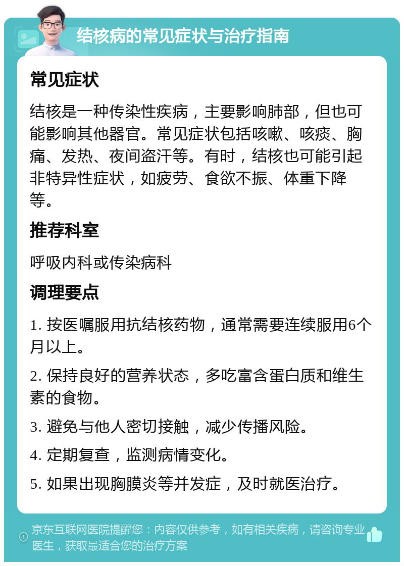 结核病的常见症状与治疗指南 常见症状 结核是一种传染性疾病，主要影响肺部，但也可能影响其他器官。常见症状包括咳嗽、咳痰、胸痛、发热、夜间盗汗等。有时，结核也可能引起非特异性症状，如疲劳、食欲不振、体重下降等。 推荐科室 呼吸内科或传染病科 调理要点 1. 按医嘱服用抗结核药物，通常需要连续服用6个月以上。 2. 保持良好的营养状态，多吃富含蛋白质和维生素的食物。 3. 避免与他人密切接触，减少传播风险。 4. 定期复查，监测病情变化。 5. 如果出现胸膜炎等并发症，及时就医治疗。