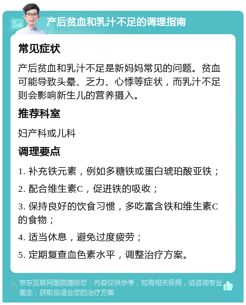 产后贫血和乳汁不足的调理指南 常见症状 产后贫血和乳汁不足是新妈妈常见的问题。贫血可能导致头晕、乏力、心悸等症状，而乳汁不足则会影响新生儿的营养摄入。 推荐科室 妇产科或儿科 调理要点 1. 补充铁元素，例如多糖铁或蛋白琥珀酸亚铁； 2. 配合维生素C，促进铁的吸收； 3. 保持良好的饮食习惯，多吃富含铁和维生素C的食物； 4. 适当休息，避免过度疲劳； 5. 定期复查血色素水平，调整治疗方案。