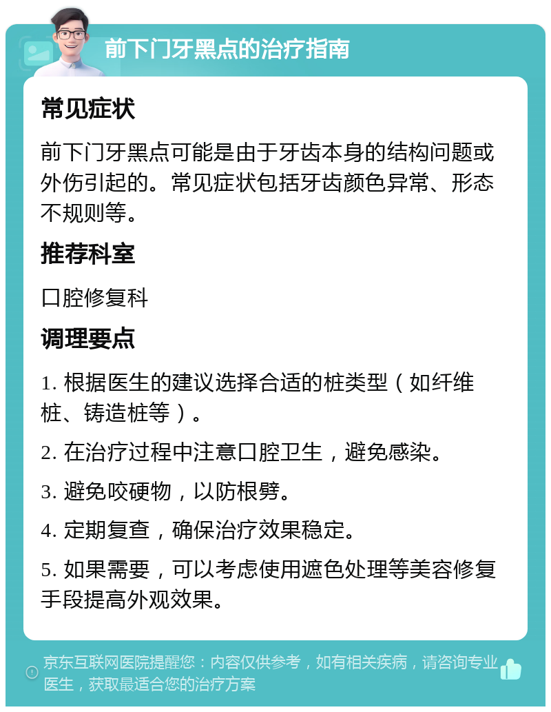 前下门牙黑点的治疗指南 常见症状 前下门牙黑点可能是由于牙齿本身的结构问题或外伤引起的。常见症状包括牙齿颜色异常、形态不规则等。 推荐科室 口腔修复科 调理要点 1. 根据医生的建议选择合适的桩类型（如纤维桩、铸造桩等）。 2. 在治疗过程中注意口腔卫生，避免感染。 3. 避免咬硬物，以防根劈。 4. 定期复查，确保治疗效果稳定。 5. 如果需要，可以考虑使用遮色处理等美容修复手段提高外观效果。