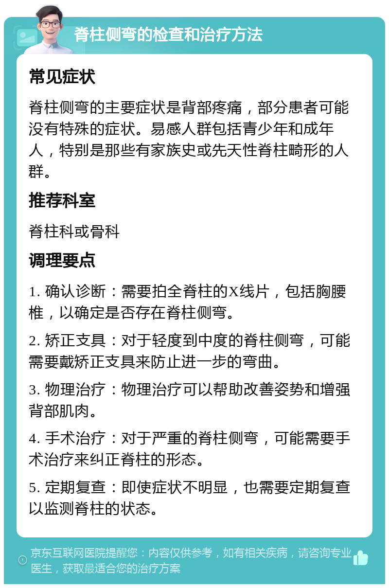 脊柱侧弯的检查和治疗方法 常见症状 脊柱侧弯的主要症状是背部疼痛，部分患者可能没有特殊的症状。易感人群包括青少年和成年人，特别是那些有家族史或先天性脊柱畸形的人群。 推荐科室 脊柱科或骨科 调理要点 1. 确认诊断：需要拍全脊柱的X线片，包括胸腰椎，以确定是否存在脊柱侧弯。 2. 矫正支具：对于轻度到中度的脊柱侧弯，可能需要戴矫正支具来防止进一步的弯曲。 3. 物理治疗：物理治疗可以帮助改善姿势和增强背部肌肉。 4. 手术治疗：对于严重的脊柱侧弯，可能需要手术治疗来纠正脊柱的形态。 5. 定期复查：即使症状不明显，也需要定期复查以监测脊柱的状态。