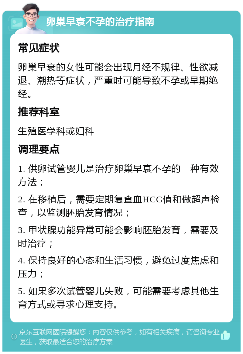 卵巢早衰不孕的治疗指南 常见症状 卵巢早衰的女性可能会出现月经不规律、性欲减退、潮热等症状，严重时可能导致不孕或早期绝经。 推荐科室 生殖医学科或妇科 调理要点 1. 供卵试管婴儿是治疗卵巢早衰不孕的一种有效方法； 2. 在移植后，需要定期复查血HCG值和做超声检查，以监测胚胎发育情况； 3. 甲状腺功能异常可能会影响胚胎发育，需要及时治疗； 4. 保持良好的心态和生活习惯，避免过度焦虑和压力； 5. 如果多次试管婴儿失败，可能需要考虑其他生育方式或寻求心理支持。