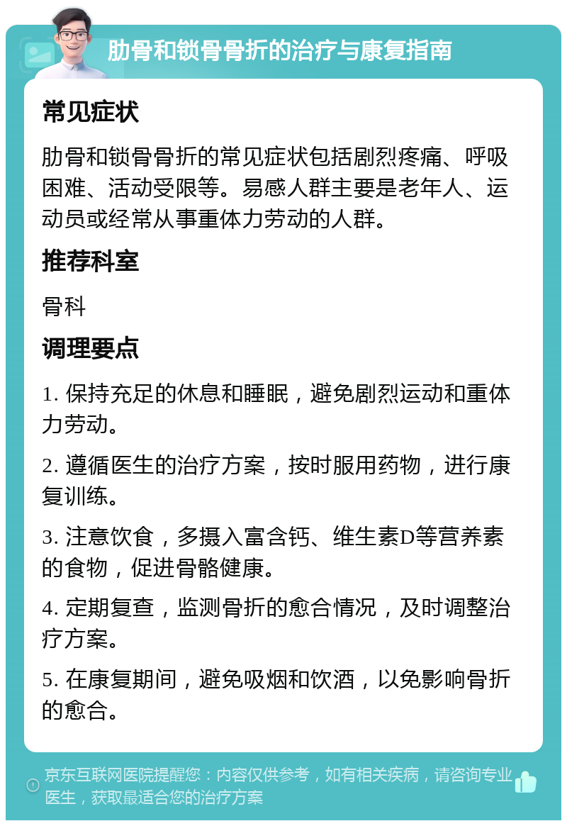 肋骨和锁骨骨折的治疗与康复指南 常见症状 肋骨和锁骨骨折的常见症状包括剧烈疼痛、呼吸困难、活动受限等。易感人群主要是老年人、运动员或经常从事重体力劳动的人群。 推荐科室 骨科 调理要点 1. 保持充足的休息和睡眠，避免剧烈运动和重体力劳动。 2. 遵循医生的治疗方案，按时服用药物，进行康复训练。 3. 注意饮食，多摄入富含钙、维生素D等营养素的食物，促进骨骼健康。 4. 定期复查，监测骨折的愈合情况，及时调整治疗方案。 5. 在康复期间，避免吸烟和饮酒，以免影响骨折的愈合。