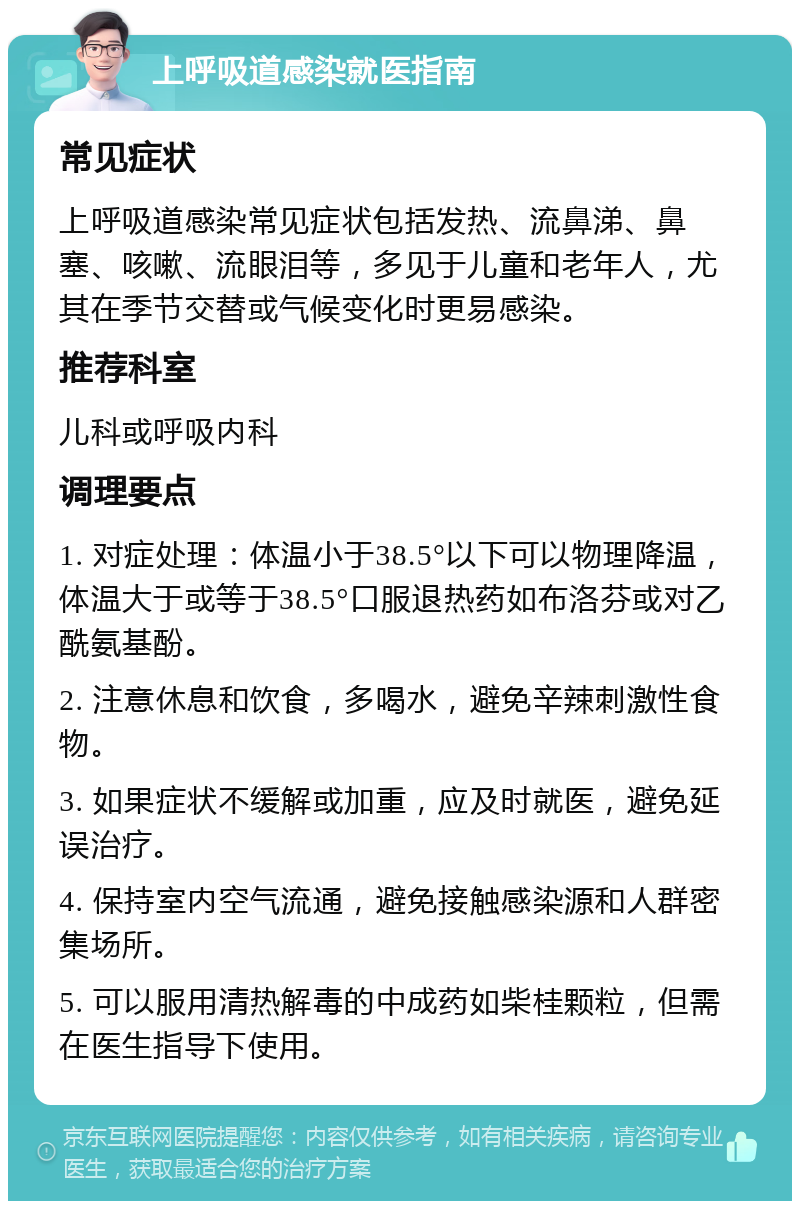 上呼吸道感染就医指南 常见症状 上呼吸道感染常见症状包括发热、流鼻涕、鼻塞、咳嗽、流眼泪等，多见于儿童和老年人，尤其在季节交替或气候变化时更易感染。 推荐科室 儿科或呼吸内科 调理要点 1. 对症处理：体温小于38.5°以下可以物理降温，体温大于或等于38.5°口服退热药如布洛芬或对乙酰氨基酚。 2. 注意休息和饮食，多喝水，避免辛辣刺激性食物。 3. 如果症状不缓解或加重，应及时就医，避免延误治疗。 4. 保持室内空气流通，避免接触感染源和人群密集场所。 5. 可以服用清热解毒的中成药如柴桂颗粒，但需在医生指导下使用。