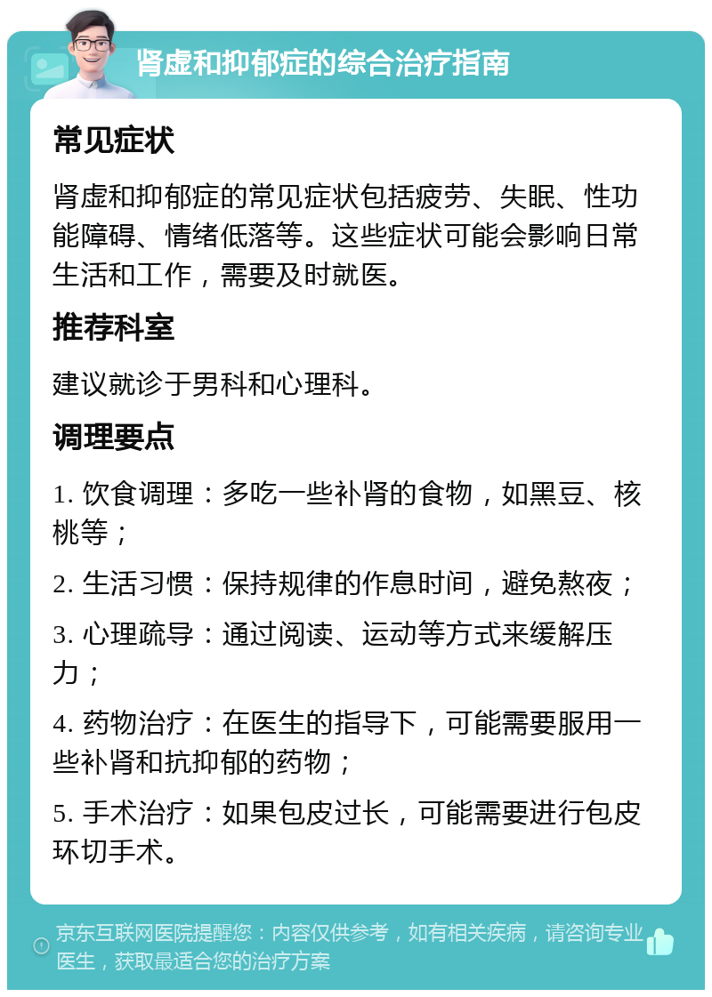 肾虚和抑郁症的综合治疗指南 常见症状 肾虚和抑郁症的常见症状包括疲劳、失眠、性功能障碍、情绪低落等。这些症状可能会影响日常生活和工作，需要及时就医。 推荐科室 建议就诊于男科和心理科。 调理要点 1. 饮食调理：多吃一些补肾的食物，如黑豆、核桃等； 2. 生活习惯：保持规律的作息时间，避免熬夜； 3. 心理疏导：通过阅读、运动等方式来缓解压力； 4. 药物治疗：在医生的指导下，可能需要服用一些补肾和抗抑郁的药物； 5. 手术治疗：如果包皮过长，可能需要进行包皮环切手术。