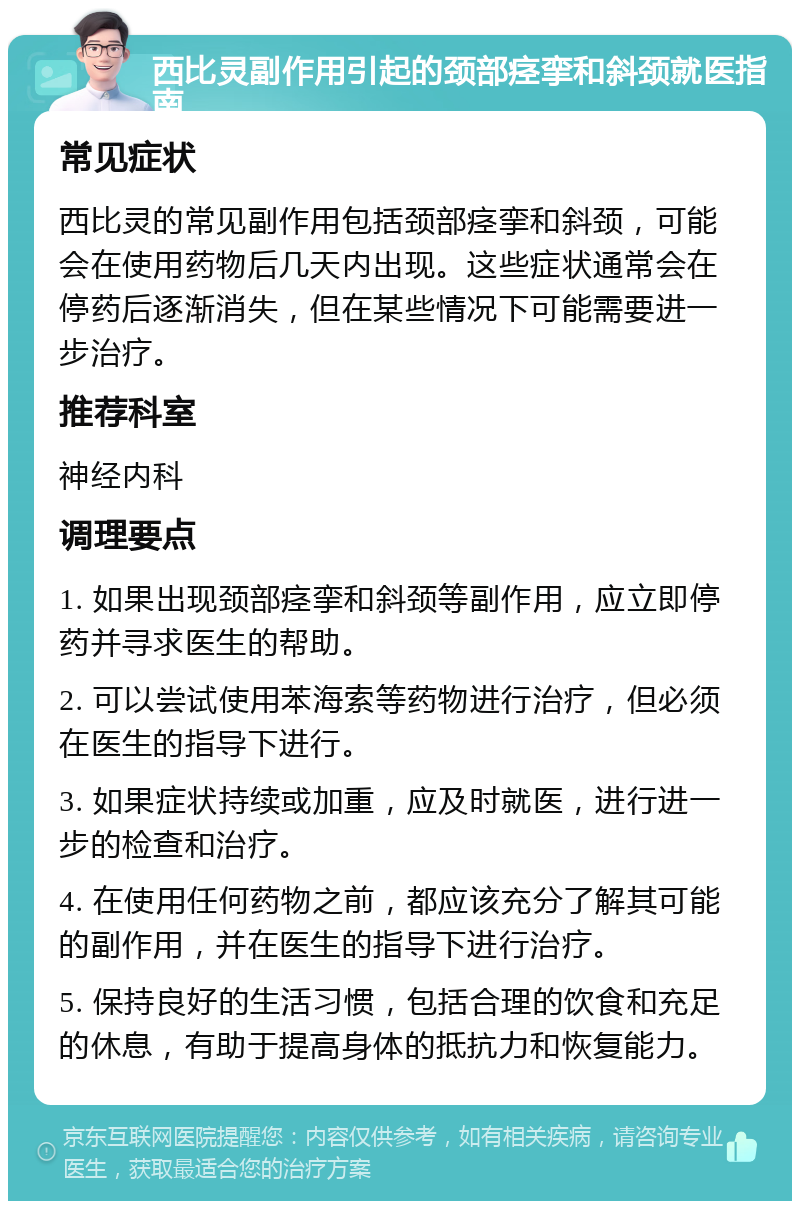 西比灵副作用引起的颈部痉挛和斜颈就医指南 常见症状 西比灵的常见副作用包括颈部痉挛和斜颈，可能会在使用药物后几天内出现。这些症状通常会在停药后逐渐消失，但在某些情况下可能需要进一步治疗。 推荐科室 神经内科 调理要点 1. 如果出现颈部痉挛和斜颈等副作用，应立即停药并寻求医生的帮助。 2. 可以尝试使用苯海索等药物进行治疗，但必须在医生的指导下进行。 3. 如果症状持续或加重，应及时就医，进行进一步的检查和治疗。 4. 在使用任何药物之前，都应该充分了解其可能的副作用，并在医生的指导下进行治疗。 5. 保持良好的生活习惯，包括合理的饮食和充足的休息，有助于提高身体的抵抗力和恢复能力。