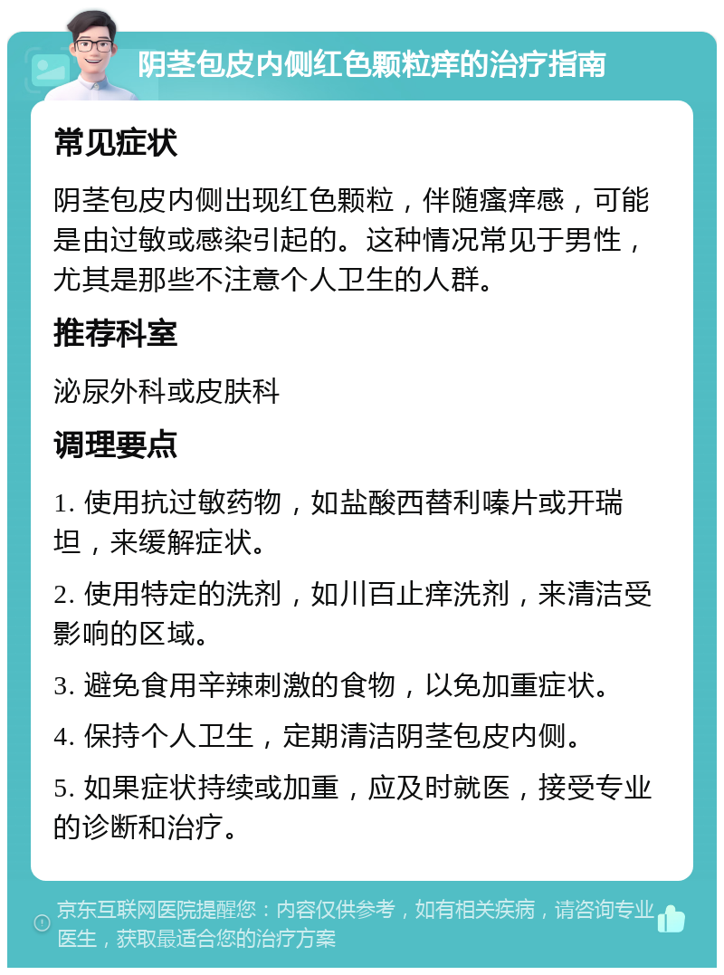 阴茎包皮内侧红色颗粒痒的治疗指南 常见症状 阴茎包皮内侧出现红色颗粒，伴随瘙痒感，可能是由过敏或感染引起的。这种情况常见于男性，尤其是那些不注意个人卫生的人群。 推荐科室 泌尿外科或皮肤科 调理要点 1. 使用抗过敏药物，如盐酸西替利嗪片或开瑞坦，来缓解症状。 2. 使用特定的洗剂，如川百止痒洗剂，来清洁受影响的区域。 3. 避免食用辛辣刺激的食物，以免加重症状。 4. 保持个人卫生，定期清洁阴茎包皮内侧。 5. 如果症状持续或加重，应及时就医，接受专业的诊断和治疗。