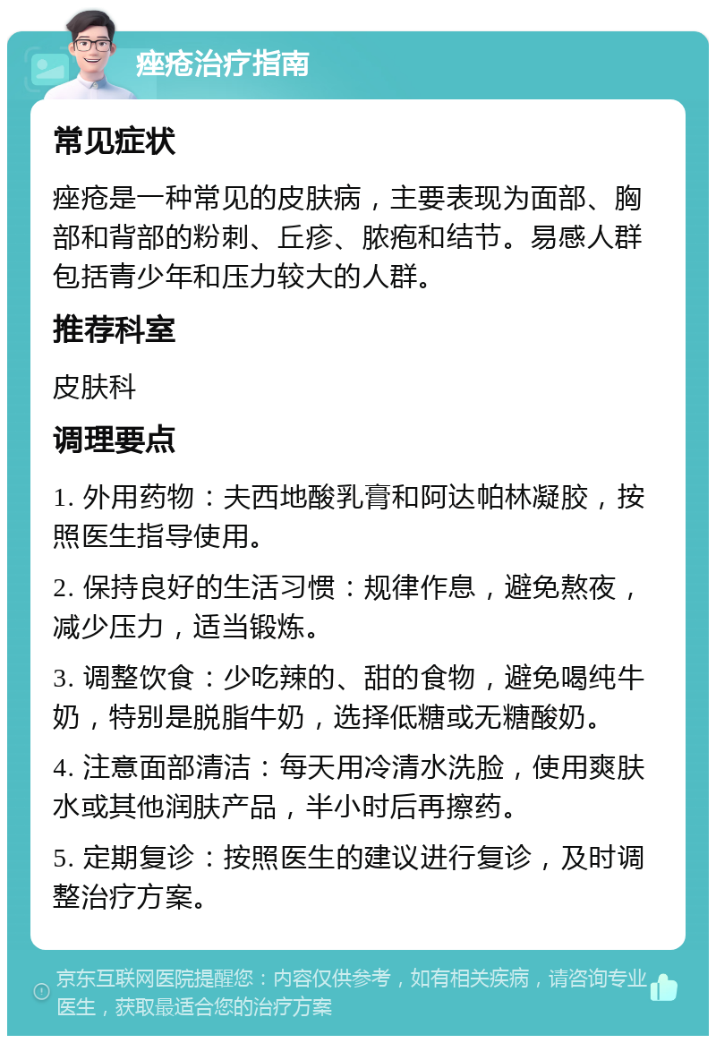 痤疮治疗指南 常见症状 痤疮是一种常见的皮肤病，主要表现为面部、胸部和背部的粉刺、丘疹、脓疱和结节。易感人群包括青少年和压力较大的人群。 推荐科室 皮肤科 调理要点 1. 外用药物：夫西地酸乳膏和阿达帕林凝胶，按照医生指导使用。 2. 保持良好的生活习惯：规律作息，避免熬夜，减少压力，适当锻炼。 3. 调整饮食：少吃辣的、甜的食物，避免喝纯牛奶，特别是脱脂牛奶，选择低糖或无糖酸奶。 4. 注意面部清洁：每天用冷清水洗脸，使用爽肤水或其他润肤产品，半小时后再擦药。 5. 定期复诊：按照医生的建议进行复诊，及时调整治疗方案。