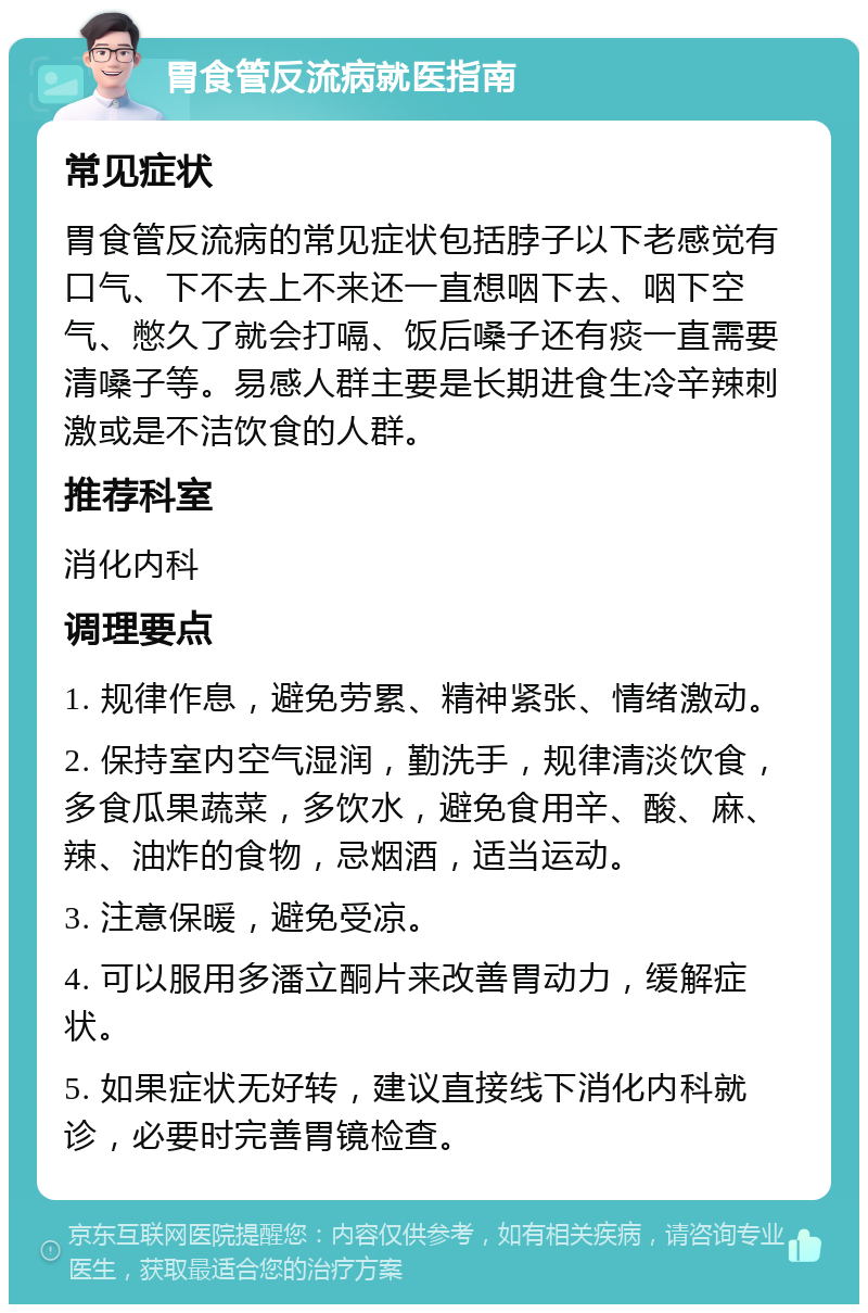 胃食管反流病就医指南 常见症状 胃食管反流病的常见症状包括脖子以下老感觉有口气、下不去上不来还一直想咽下去、咽下空气、憋久了就会打嗝、饭后嗓子还有痰一直需要清嗓子等。易感人群主要是长期进食生冷辛辣刺激或是不洁饮食的人群。 推荐科室 消化内科 调理要点 1. 规律作息，避免劳累、精神紧张、情绪激动。 2. 保持室内空气湿润，勤洗手，规律清淡饮食，多食瓜果蔬菜，多饮水，避免食用辛、酸、麻、辣、油炸的食物，忌烟酒，适当运动。 3. 注意保暖，避免受凉。 4. 可以服用多潘立酮片来改善胃动力，缓解症状。 5. 如果症状无好转，建议直接线下消化内科就诊，必要时完善胃镜检查。