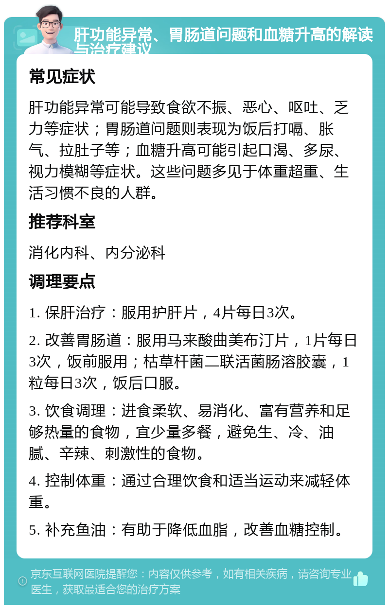 肝功能异常、胃肠道问题和血糖升高的解读与治疗建议 常见症状 肝功能异常可能导致食欲不振、恶心、呕吐、乏力等症状；胃肠道问题则表现为饭后打嗝、胀气、拉肚子等；血糖升高可能引起口渴、多尿、视力模糊等症状。这些问题多见于体重超重、生活习惯不良的人群。 推荐科室 消化内科、内分泌科 调理要点 1. 保肝治疗：服用护肝片，4片每日3次。 2. 改善胃肠道：服用马来酸曲美布汀片，1片每日3次，饭前服用；枯草杆菌二联活菌肠溶胶囊，1粒每日3次，饭后口服。 3. 饮食调理：进食柔软、易消化、富有营养和足够热量的食物，宜少量多餐，避免生、冷、油腻、辛辣、刺激性的食物。 4. 控制体重：通过合理饮食和适当运动来减轻体重。 5. 补充鱼油：有助于降低血脂，改善血糖控制。