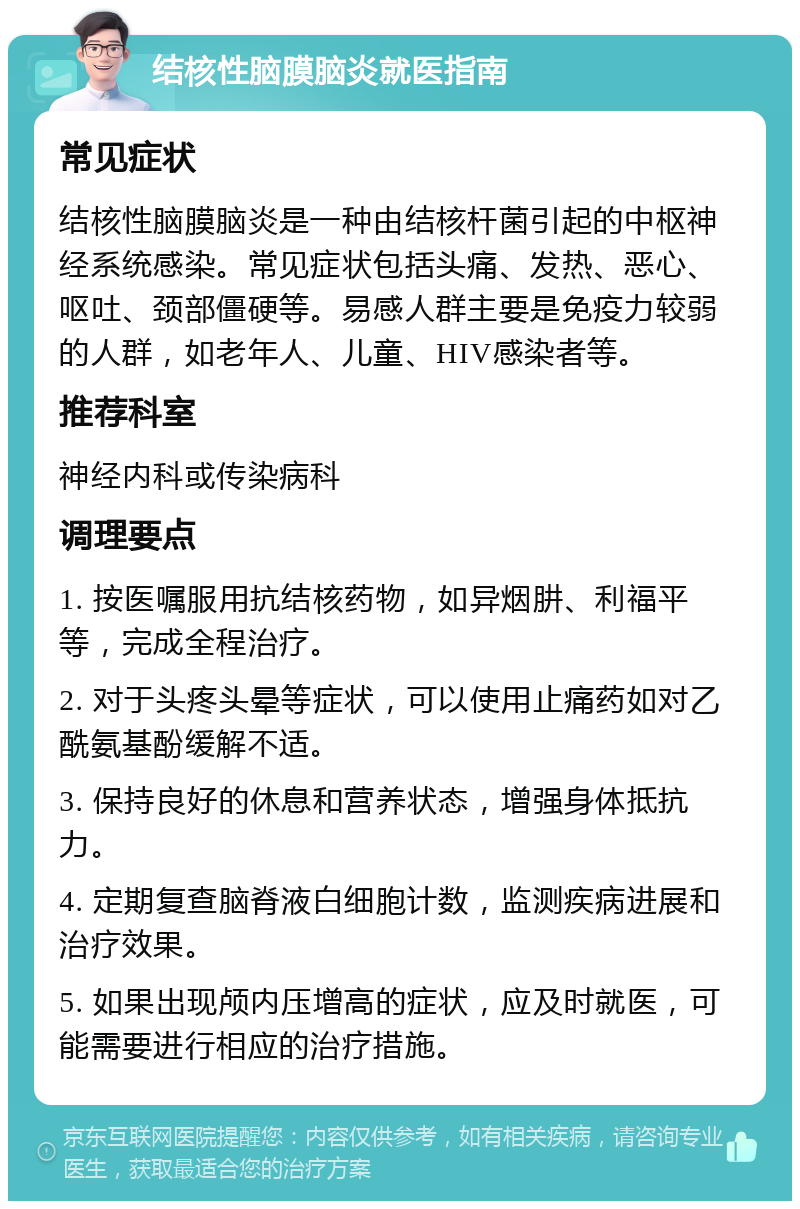 结核性脑膜脑炎就医指南 常见症状 结核性脑膜脑炎是一种由结核杆菌引起的中枢神经系统感染。常见症状包括头痛、发热、恶心、呕吐、颈部僵硬等。易感人群主要是免疫力较弱的人群，如老年人、儿童、HIV感染者等。 推荐科室 神经内科或传染病科 调理要点 1. 按医嘱服用抗结核药物，如异烟肼、利福平等，完成全程治疗。 2. 对于头疼头晕等症状，可以使用止痛药如对乙酰氨基酚缓解不适。 3. 保持良好的休息和营养状态，增强身体抵抗力。 4. 定期复查脑脊液白细胞计数，监测疾病进展和治疗效果。 5. 如果出现颅内压增高的症状，应及时就医，可能需要进行相应的治疗措施。