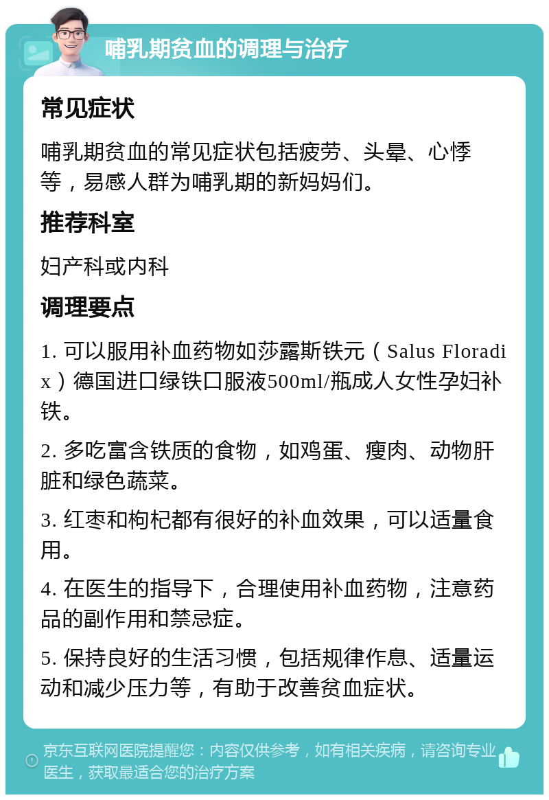 哺乳期贫血的调理与治疗 常见症状 哺乳期贫血的常见症状包括疲劳、头晕、心悸等，易感人群为哺乳期的新妈妈们。 推荐科室 妇产科或内科 调理要点 1. 可以服用补血药物如莎露斯铁元（Salus Floradix）德国进口绿铁口服液500ml/瓶成人女性孕妇补铁。 2. 多吃富含铁质的食物，如鸡蛋、瘦肉、动物肝脏和绿色蔬菜。 3. 红枣和枸杞都有很好的补血效果，可以适量食用。 4. 在医生的指导下，合理使用补血药物，注意药品的副作用和禁忌症。 5. 保持良好的生活习惯，包括规律作息、适量运动和减少压力等，有助于改善贫血症状。