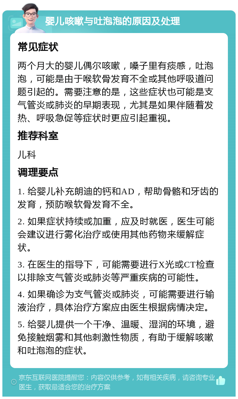 婴儿咳嗽与吐泡泡的原因及处理 常见症状 两个月大的婴儿偶尔咳嗽，嗓子里有痰感，吐泡泡，可能是由于喉软骨发育不全或其他呼吸道问题引起的。需要注意的是，这些症状也可能是支气管炎或肺炎的早期表现，尤其是如果伴随着发热、呼吸急促等症状时更应引起重视。 推荐科室 儿科 调理要点 1. 给婴儿补充朗迪的钙和AD，帮助骨骼和牙齿的发育，预防喉软骨发育不全。 2. 如果症状持续或加重，应及时就医，医生可能会建议进行雾化治疗或使用其他药物来缓解症状。 3. 在医生的指导下，可能需要进行X光或CT检查以排除支气管炎或肺炎等严重疾病的可能性。 4. 如果确诊为支气管炎或肺炎，可能需要进行输液治疗，具体治疗方案应由医生根据病情决定。 5. 给婴儿提供一个干净、温暖、湿润的环境，避免接触烟雾和其他刺激性物质，有助于缓解咳嗽和吐泡泡的症状。