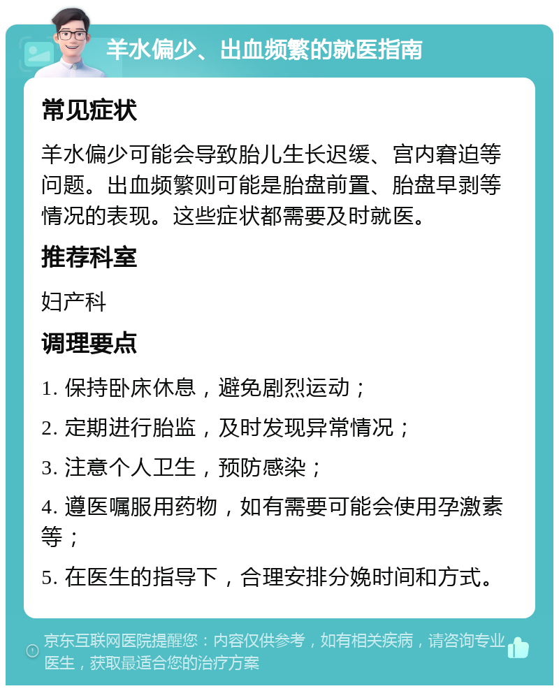 羊水偏少、出血频繁的就医指南 常见症状 羊水偏少可能会导致胎儿生长迟缓、宫内窘迫等问题。出血频繁则可能是胎盘前置、胎盘早剥等情况的表现。这些症状都需要及时就医。 推荐科室 妇产科 调理要点 1. 保持卧床休息，避免剧烈运动； 2. 定期进行胎监，及时发现异常情况； 3. 注意个人卫生，预防感染； 4. 遵医嘱服用药物，如有需要可能会使用孕激素等； 5. 在医生的指导下，合理安排分娩时间和方式。