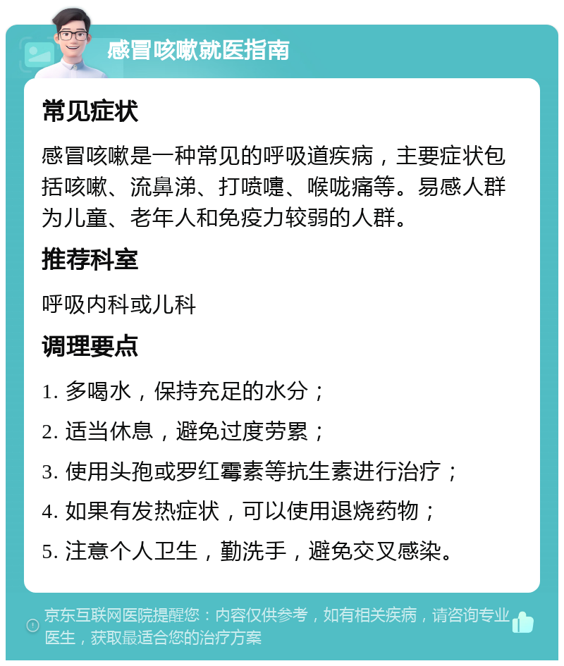 感冒咳嗽就医指南 常见症状 感冒咳嗽是一种常见的呼吸道疾病，主要症状包括咳嗽、流鼻涕、打喷嚏、喉咙痛等。易感人群为儿童、老年人和免疫力较弱的人群。 推荐科室 呼吸内科或儿科 调理要点 1. 多喝水，保持充足的水分； 2. 适当休息，避免过度劳累； 3. 使用头孢或罗红霉素等抗生素进行治疗； 4. 如果有发热症状，可以使用退烧药物； 5. 注意个人卫生，勤洗手，避免交叉感染。