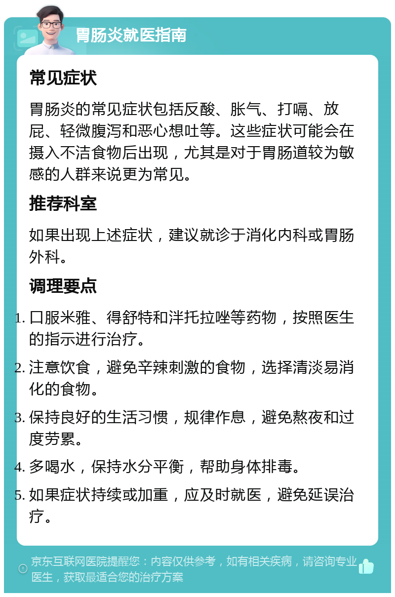 胃肠炎就医指南 常见症状 胃肠炎的常见症状包括反酸、胀气、打嗝、放屁、轻微腹泻和恶心想吐等。这些症状可能会在摄入不洁食物后出现，尤其是对于胃肠道较为敏感的人群来说更为常见。 推荐科室 如果出现上述症状，建议就诊于消化内科或胃肠外科。 调理要点 口服米雅、得舒特和泮托拉唑等药物，按照医生的指示进行治疗。 注意饮食，避免辛辣刺激的食物，选择清淡易消化的食物。 保持良好的生活习惯，规律作息，避免熬夜和过度劳累。 多喝水，保持水分平衡，帮助身体排毒。 如果症状持续或加重，应及时就医，避免延误治疗。