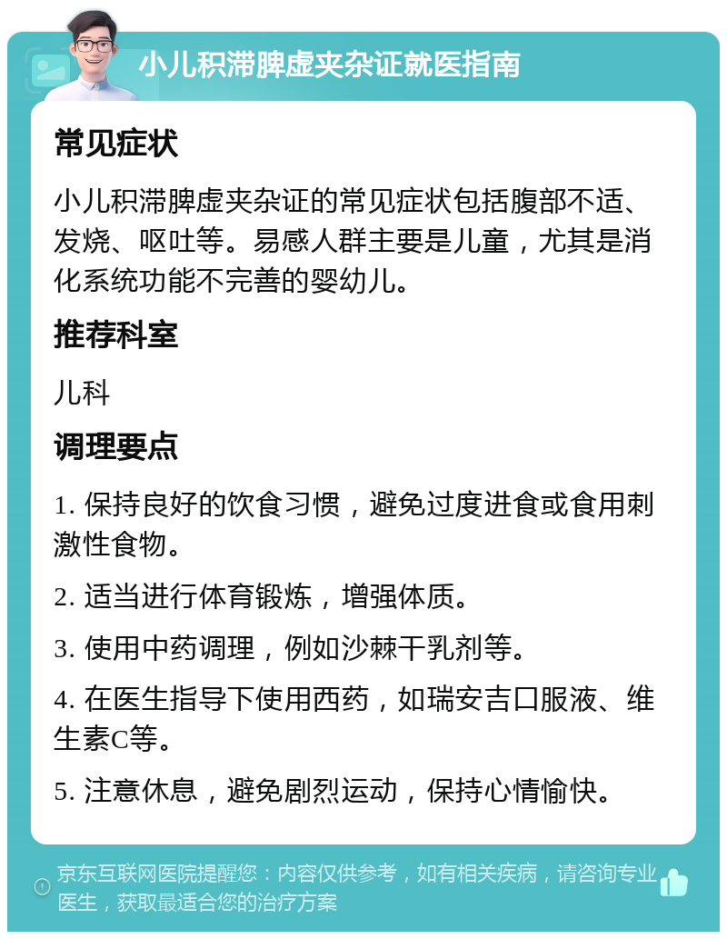 小儿积滞脾虚夹杂证就医指南 常见症状 小儿积滞脾虚夹杂证的常见症状包括腹部不适、发烧、呕吐等。易感人群主要是儿童，尤其是消化系统功能不完善的婴幼儿。 推荐科室 儿科 调理要点 1. 保持良好的饮食习惯，避免过度进食或食用刺激性食物。 2. 适当进行体育锻炼，增强体质。 3. 使用中药调理，例如沙棘干乳剂等。 4. 在医生指导下使用西药，如瑞安吉口服液、维生素C等。 5. 注意休息，避免剧烈运动，保持心情愉快。