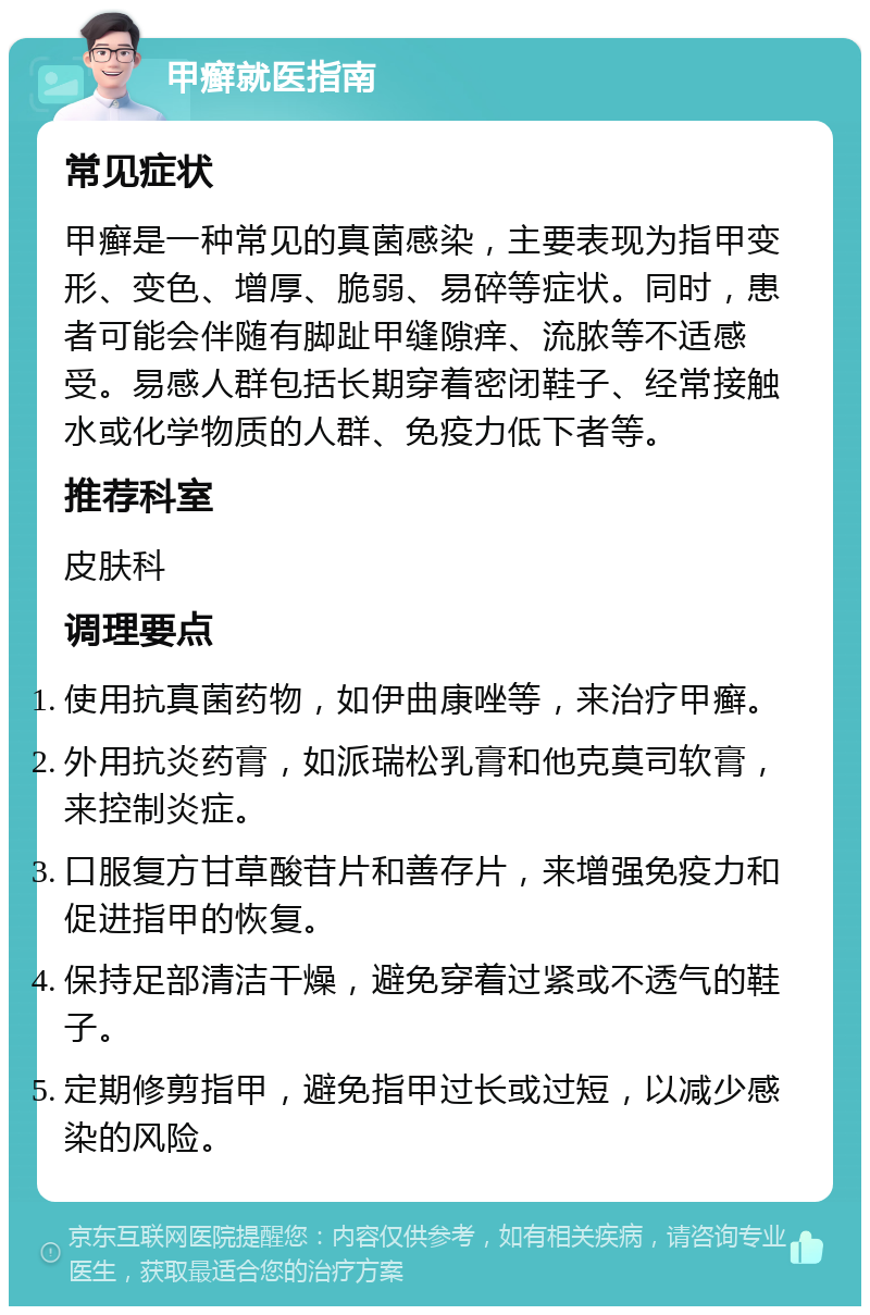 甲癣就医指南 常见症状 甲癣是一种常见的真菌感染，主要表现为指甲变形、变色、增厚、脆弱、易碎等症状。同时，患者可能会伴随有脚趾甲缝隙痒、流脓等不适感受。易感人群包括长期穿着密闭鞋子、经常接触水或化学物质的人群、免疫力低下者等。 推荐科室 皮肤科 调理要点 使用抗真菌药物，如伊曲康唑等，来治疗甲癣。 外用抗炎药膏，如派瑞松乳膏和他克莫司软膏，来控制炎症。 口服复方甘草酸苷片和善存片，来增强免疫力和促进指甲的恢复。 保持足部清洁干燥，避免穿着过紧或不透气的鞋子。 定期修剪指甲，避免指甲过长或过短，以减少感染的风险。