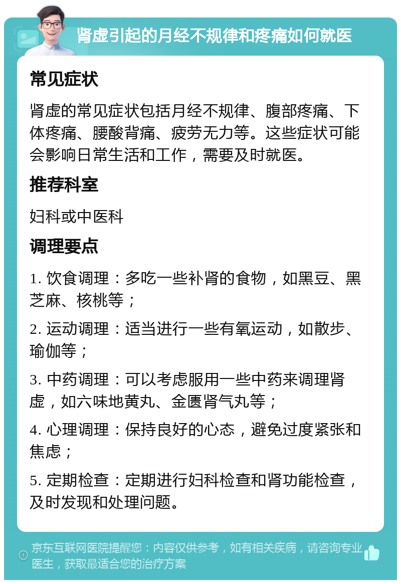 肾虚引起的月经不规律和疼痛如何就医 常见症状 肾虚的常见症状包括月经不规律、腹部疼痛、下体疼痛、腰酸背痛、疲劳无力等。这些症状可能会影响日常生活和工作，需要及时就医。 推荐科室 妇科或中医科 调理要点 1. 饮食调理：多吃一些补肾的食物，如黑豆、黑芝麻、核桃等； 2. 运动调理：适当进行一些有氧运动，如散步、瑜伽等； 3. 中药调理：可以考虑服用一些中药来调理肾虚，如六味地黄丸、金匮肾气丸等； 4. 心理调理：保持良好的心态，避免过度紧张和焦虑； 5. 定期检查：定期进行妇科检查和肾功能检查，及时发现和处理问题。