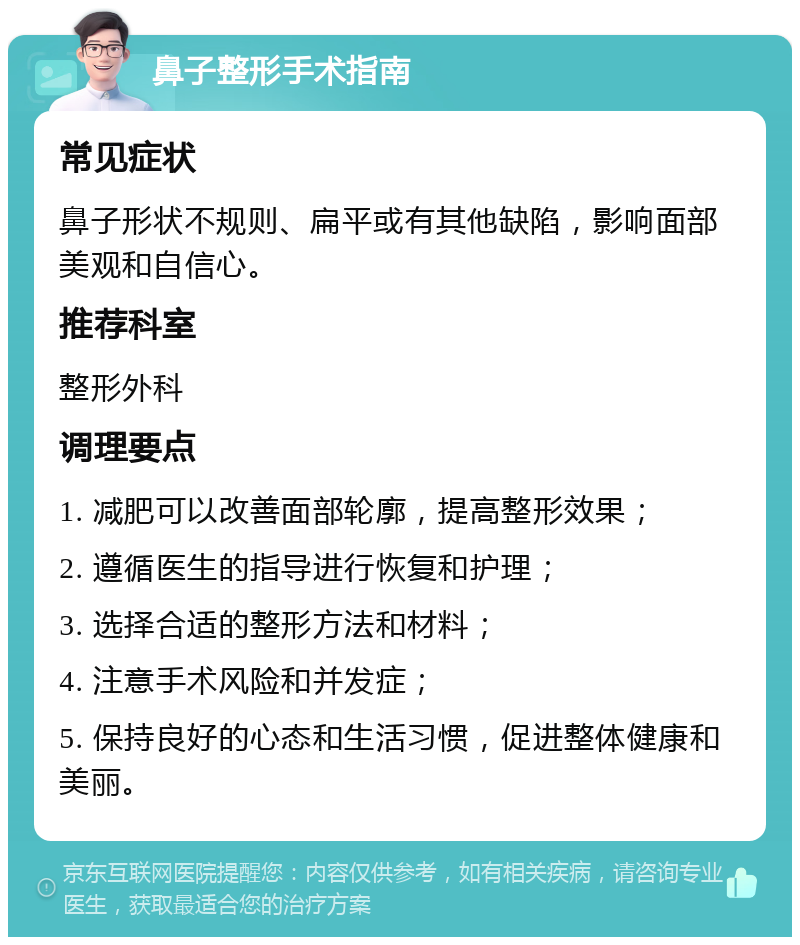 鼻子整形手术指南 常见症状 鼻子形状不规则、扁平或有其他缺陷，影响面部美观和自信心。 推荐科室 整形外科 调理要点 1. 减肥可以改善面部轮廓，提高整形效果； 2. 遵循医生的指导进行恢复和护理； 3. 选择合适的整形方法和材料； 4. 注意手术风险和并发症； 5. 保持良好的心态和生活习惯，促进整体健康和美丽。