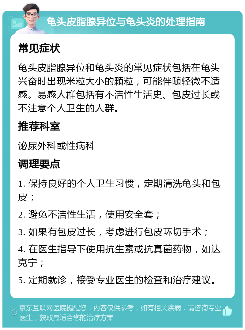 龟头皮脂腺异位与龟头炎的处理指南 常见症状 龟头皮脂腺异位和龟头炎的常见症状包括在龟头兴奋时出现米粒大小的颗粒，可能伴随轻微不适感。易感人群包括有不洁性生活史、包皮过长或不注意个人卫生的人群。 推荐科室 泌尿外科或性病科 调理要点 1. 保持良好的个人卫生习惯，定期清洗龟头和包皮； 2. 避免不洁性生活，使用安全套； 3. 如果有包皮过长，考虑进行包皮环切手术； 4. 在医生指导下使用抗生素或抗真菌药物，如达克宁； 5. 定期就诊，接受专业医生的检查和治疗建议。