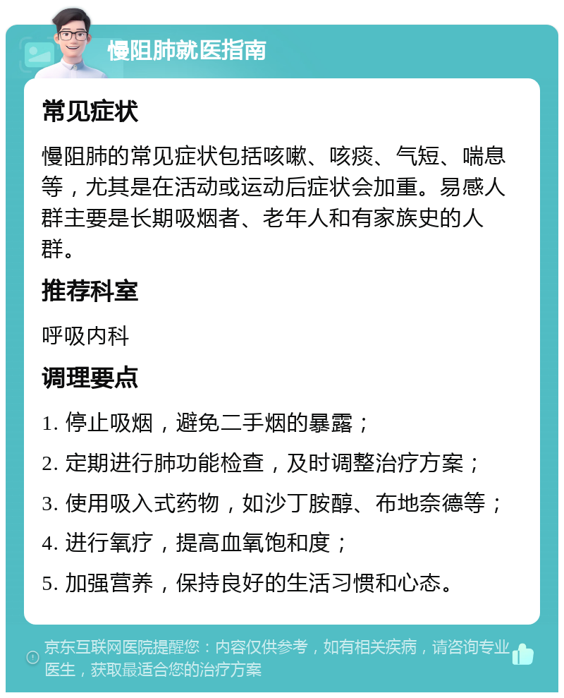 慢阻肺就医指南 常见症状 慢阻肺的常见症状包括咳嗽、咳痰、气短、喘息等，尤其是在活动或运动后症状会加重。易感人群主要是长期吸烟者、老年人和有家族史的人群。 推荐科室 呼吸内科 调理要点 1. 停止吸烟，避免二手烟的暴露； 2. 定期进行肺功能检查，及时调整治疗方案； 3. 使用吸入式药物，如沙丁胺醇、布地奈德等； 4. 进行氧疗，提高血氧饱和度； 5. 加强营养，保持良好的生活习惯和心态。