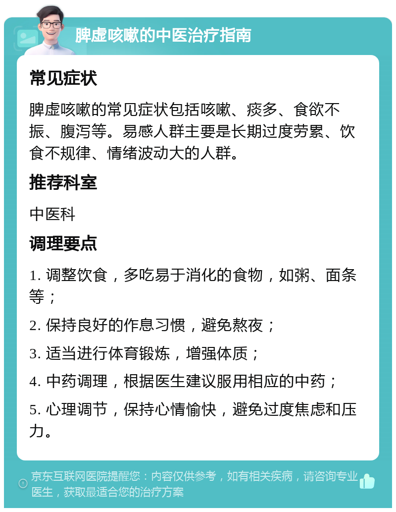 脾虚咳嗽的中医治疗指南 常见症状 脾虚咳嗽的常见症状包括咳嗽、痰多、食欲不振、腹泻等。易感人群主要是长期过度劳累、饮食不规律、情绪波动大的人群。 推荐科室 中医科 调理要点 1. 调整饮食，多吃易于消化的食物，如粥、面条等； 2. 保持良好的作息习惯，避免熬夜； 3. 适当进行体育锻炼，增强体质； 4. 中药调理，根据医生建议服用相应的中药； 5. 心理调节，保持心情愉快，避免过度焦虑和压力。