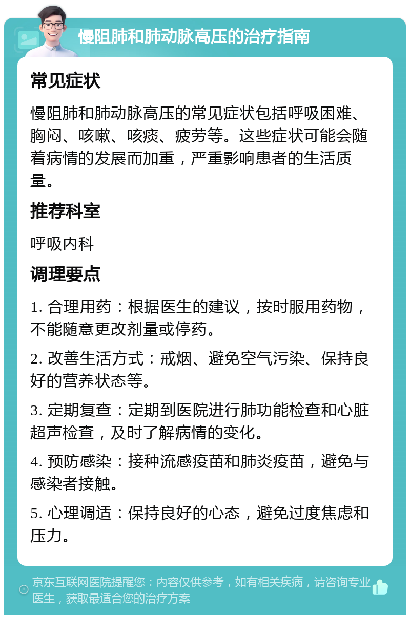 慢阻肺和肺动脉高压的治疗指南 常见症状 慢阻肺和肺动脉高压的常见症状包括呼吸困难、胸闷、咳嗽、咳痰、疲劳等。这些症状可能会随着病情的发展而加重，严重影响患者的生活质量。 推荐科室 呼吸内科 调理要点 1. 合理用药：根据医生的建议，按时服用药物，不能随意更改剂量或停药。 2. 改善生活方式：戒烟、避免空气污染、保持良好的营养状态等。 3. 定期复查：定期到医院进行肺功能检查和心脏超声检查，及时了解病情的变化。 4. 预防感染：接种流感疫苗和肺炎疫苗，避免与感染者接触。 5. 心理调适：保持良好的心态，避免过度焦虑和压力。