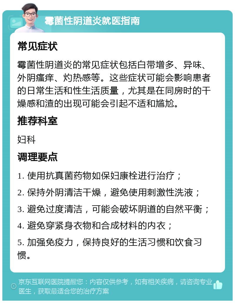 霉菌性阴道炎就医指南 常见症状 霉菌性阴道炎的常见症状包括白带增多、异味、外阴瘙痒、灼热感等。这些症状可能会影响患者的日常生活和性生活质量，尤其是在同房时的干燥感和渣的出现可能会引起不适和尴尬。 推荐科室 妇科 调理要点 1. 使用抗真菌药物如保妇康栓进行治疗； 2. 保持外阴清洁干燥，避免使用刺激性洗液； 3. 避免过度清洁，可能会破坏阴道的自然平衡； 4. 避免穿紧身衣物和合成材料的内衣； 5. 加强免疫力，保持良好的生活习惯和饮食习惯。