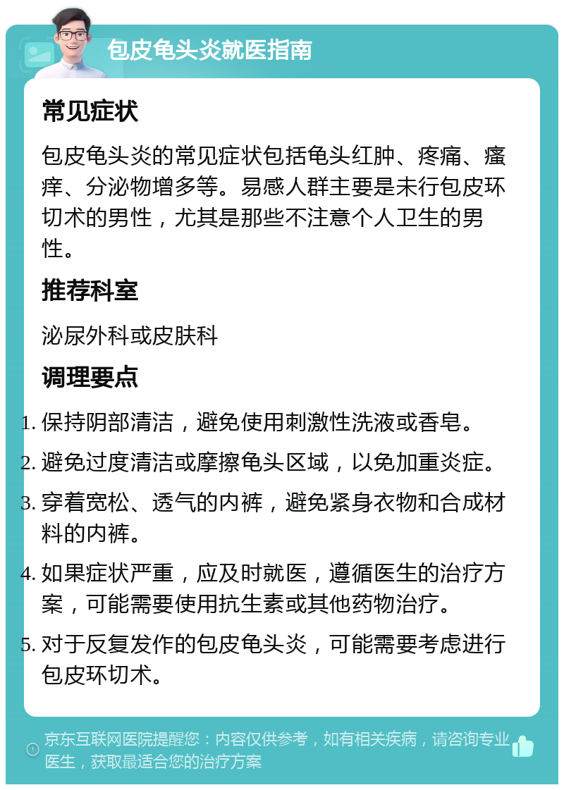 包皮龟头炎就医指南 常见症状 包皮龟头炎的常见症状包括龟头红肿、疼痛、瘙痒、分泌物增多等。易感人群主要是未行包皮环切术的男性，尤其是那些不注意个人卫生的男性。 推荐科室 泌尿外科或皮肤科 调理要点 保持阴部清洁，避免使用刺激性洗液或香皂。 避免过度清洁或摩擦龟头区域，以免加重炎症。 穿着宽松、透气的内裤，避免紧身衣物和合成材料的内裤。 如果症状严重，应及时就医，遵循医生的治疗方案，可能需要使用抗生素或其他药物治疗。 对于反复发作的包皮龟头炎，可能需要考虑进行包皮环切术。