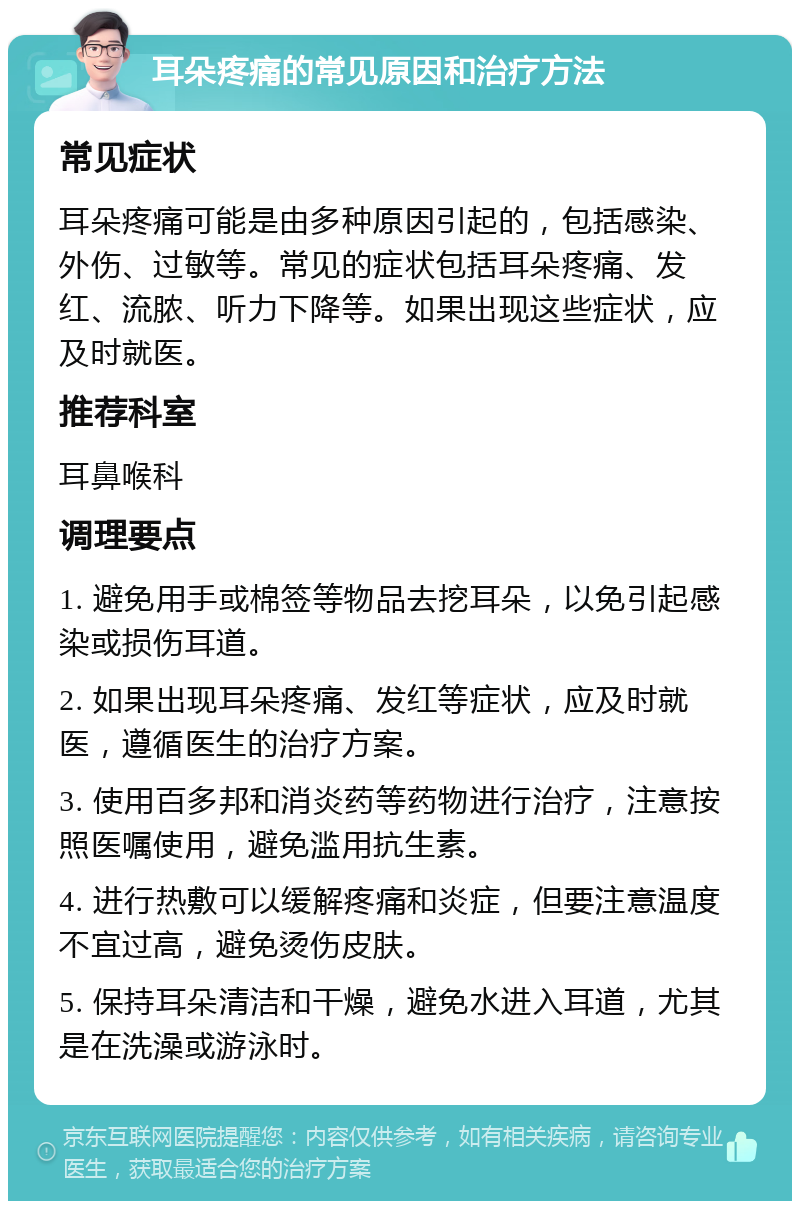 耳朵疼痛的常见原因和治疗方法 常见症状 耳朵疼痛可能是由多种原因引起的，包括感染、外伤、过敏等。常见的症状包括耳朵疼痛、发红、流脓、听力下降等。如果出现这些症状，应及时就医。 推荐科室 耳鼻喉科 调理要点 1. 避免用手或棉签等物品去挖耳朵，以免引起感染或损伤耳道。 2. 如果出现耳朵疼痛、发红等症状，应及时就医，遵循医生的治疗方案。 3. 使用百多邦和消炎药等药物进行治疗，注意按照医嘱使用，避免滥用抗生素。 4. 进行热敷可以缓解疼痛和炎症，但要注意温度不宜过高，避免烫伤皮肤。 5. 保持耳朵清洁和干燥，避免水进入耳道，尤其是在洗澡或游泳时。