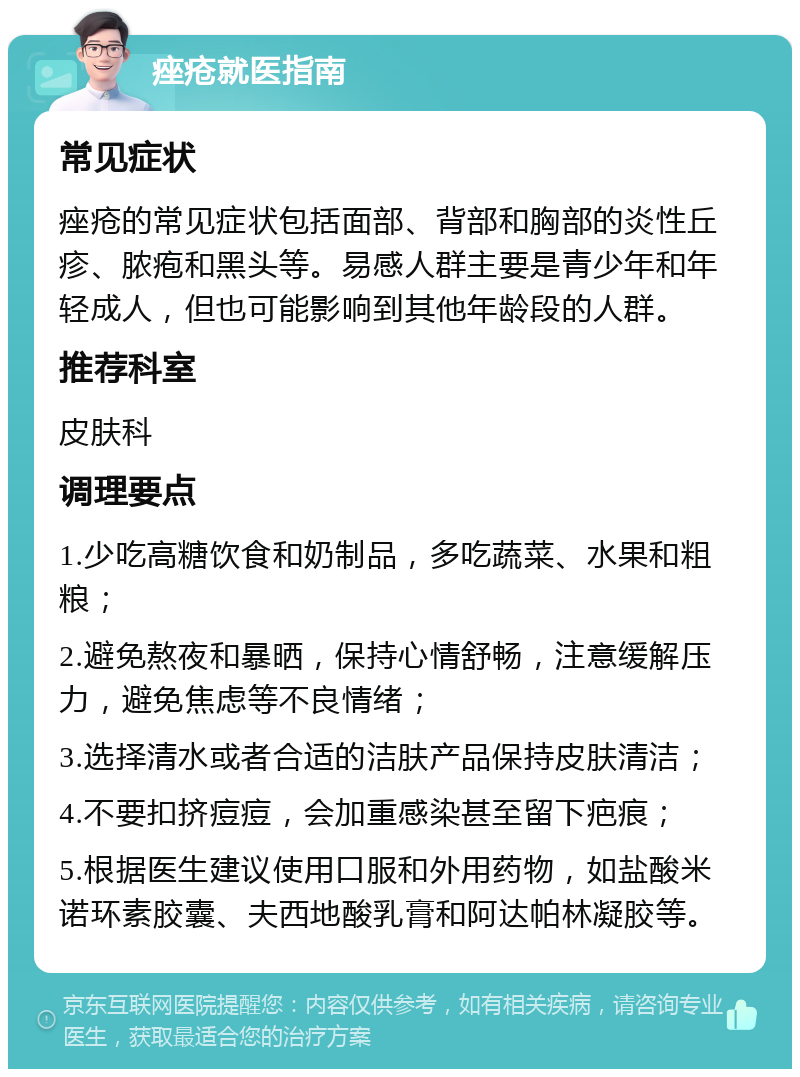 痤疮就医指南 常见症状 痤疮的常见症状包括面部、背部和胸部的炎性丘疹、脓疱和黑头等。易感人群主要是青少年和年轻成人，但也可能影响到其他年龄段的人群。 推荐科室 皮肤科 调理要点 1.少吃高糖饮食和奶制品，多吃蔬菜、水果和粗粮； 2.避免熬夜和暴晒，保持心情舒畅，注意缓解压力，避免焦虑等不良情绪； 3.选择清水或者合适的洁肤产品保持皮肤清洁； 4.不要扣挤痘痘，会加重感染甚至留下疤痕； 5.根据医生建议使用口服和外用药物，如盐酸米诺环素胶囊、夫西地酸乳膏和阿达帕林凝胶等。