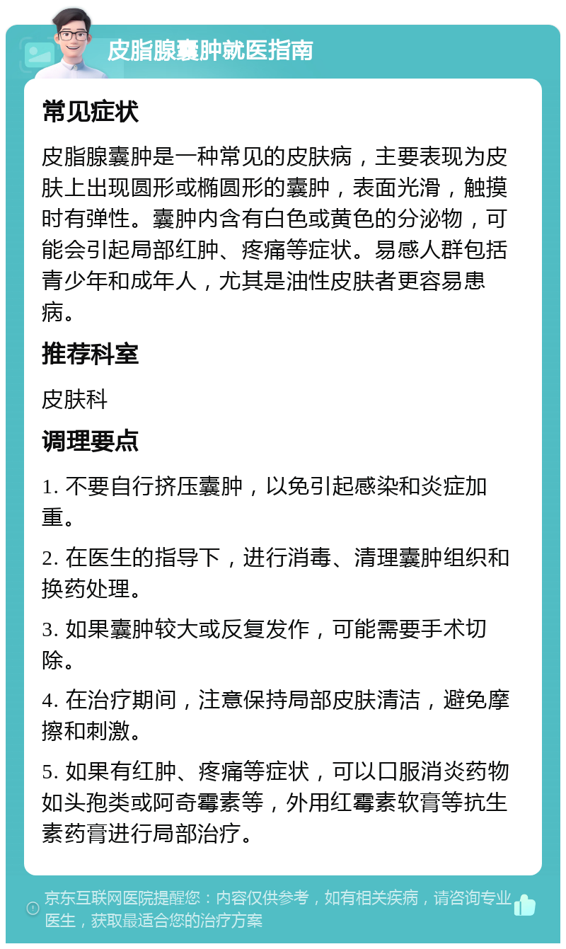 皮脂腺囊肿就医指南 常见症状 皮脂腺囊肿是一种常见的皮肤病，主要表现为皮肤上出现圆形或椭圆形的囊肿，表面光滑，触摸时有弹性。囊肿内含有白色或黄色的分泌物，可能会引起局部红肿、疼痛等症状。易感人群包括青少年和成年人，尤其是油性皮肤者更容易患病。 推荐科室 皮肤科 调理要点 1. 不要自行挤压囊肿，以免引起感染和炎症加重。 2. 在医生的指导下，进行消毒、清理囊肿组织和换药处理。 3. 如果囊肿较大或反复发作，可能需要手术切除。 4. 在治疗期间，注意保持局部皮肤清洁，避免摩擦和刺激。 5. 如果有红肿、疼痛等症状，可以口服消炎药物如头孢类或阿奇霉素等，外用红霉素软膏等抗生素药膏进行局部治疗。