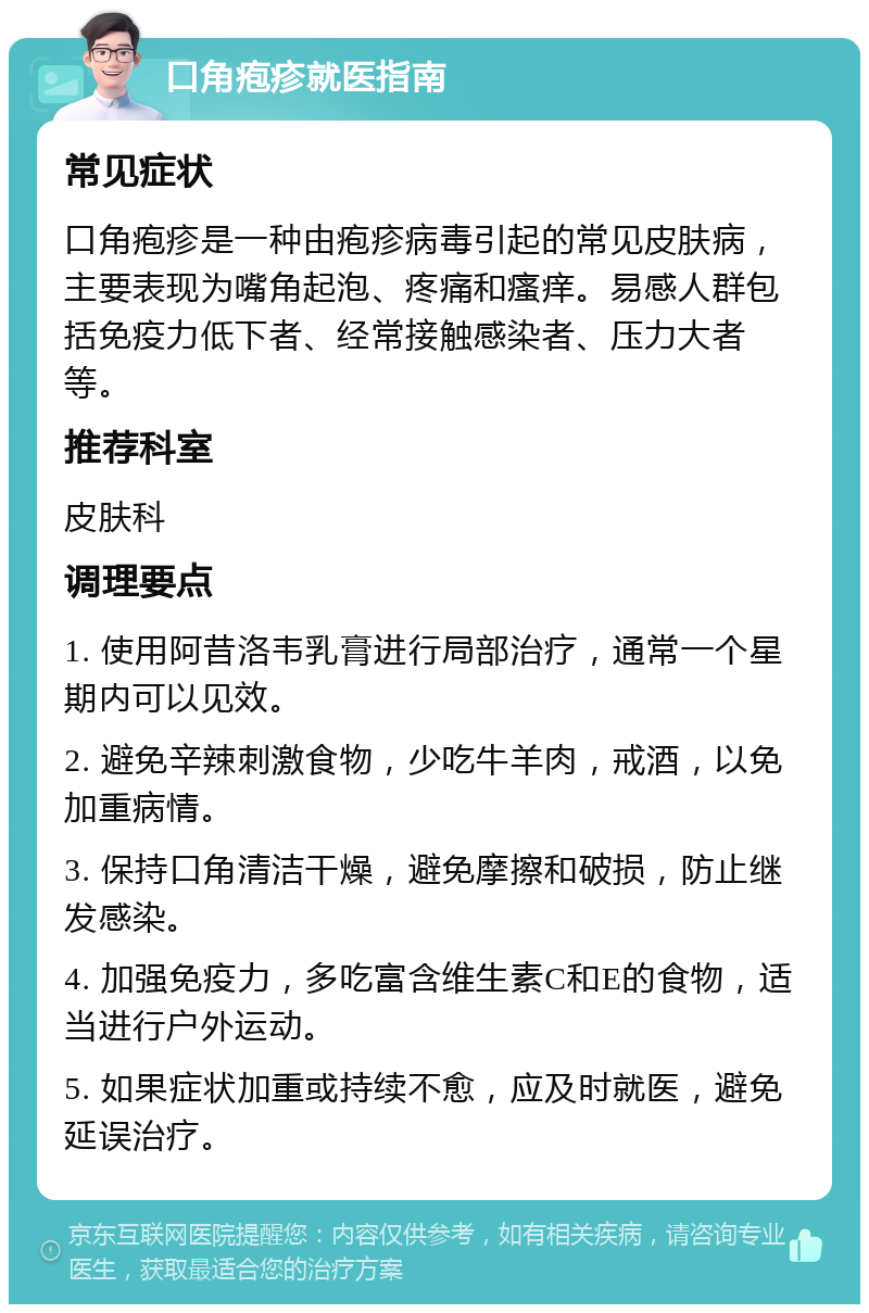 口角疱疹就医指南 常见症状 口角疱疹是一种由疱疹病毒引起的常见皮肤病，主要表现为嘴角起泡、疼痛和瘙痒。易感人群包括免疫力低下者、经常接触感染者、压力大者等。 推荐科室 皮肤科 调理要点 1. 使用阿昔洛韦乳膏进行局部治疗，通常一个星期内可以见效。 2. 避免辛辣刺激食物，少吃牛羊肉，戒酒，以免加重病情。 3. 保持口角清洁干燥，避免摩擦和破损，防止继发感染。 4. 加强免疫力，多吃富含维生素C和E的食物，适当进行户外运动。 5. 如果症状加重或持续不愈，应及时就医，避免延误治疗。