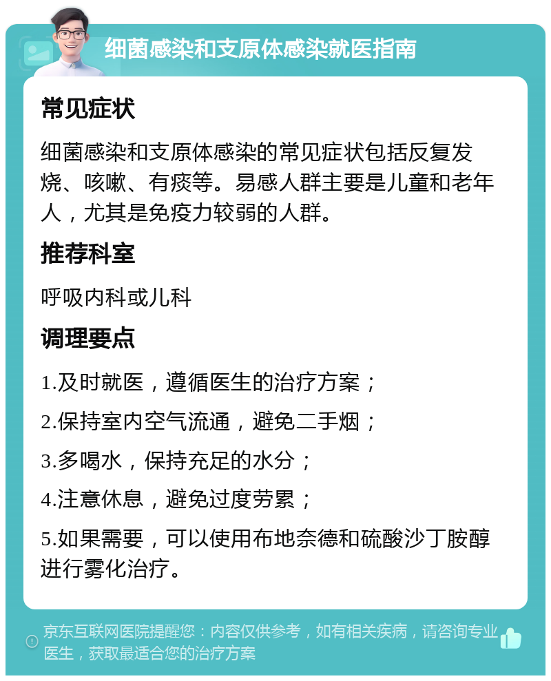 细菌感染和支原体感染就医指南 常见症状 细菌感染和支原体感染的常见症状包括反复发烧、咳嗽、有痰等。易感人群主要是儿童和老年人，尤其是免疫力较弱的人群。 推荐科室 呼吸内科或儿科 调理要点 1.及时就医，遵循医生的治疗方案； 2.保持室内空气流通，避免二手烟； 3.多喝水，保持充足的水分； 4.注意休息，避免过度劳累； 5.如果需要，可以使用布地奈德和硫酸沙丁胺醇进行雾化治疗。