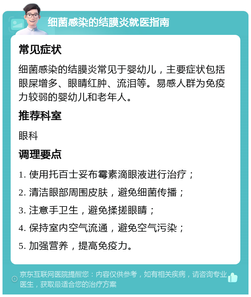 细菌感染的结膜炎就医指南 常见症状 细菌感染的结膜炎常见于婴幼儿，主要症状包括眼屎增多、眼睛红肿、流泪等。易感人群为免疫力较弱的婴幼儿和老年人。 推荐科室 眼科 调理要点 1. 使用托百士妥布霉素滴眼液进行治疗； 2. 清洁眼部周围皮肤，避免细菌传播； 3. 注意手卫生，避免揉搓眼睛； 4. 保持室内空气流通，避免空气污染； 5. 加强营养，提高免疫力。