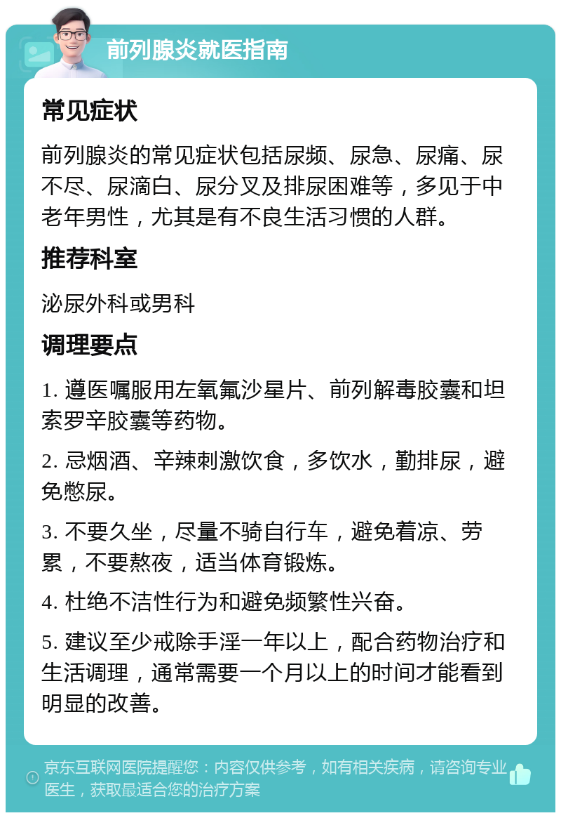 前列腺炎就医指南 常见症状 前列腺炎的常见症状包括尿频、尿急、尿痛、尿不尽、尿滴白、尿分叉及排尿困难等，多见于中老年男性，尤其是有不良生活习惯的人群。 推荐科室 泌尿外科或男科 调理要点 1. 遵医嘱服用左氧氟沙星片、前列解毒胶囊和坦索罗辛胶囊等药物。 2. 忌烟酒、辛辣刺激饮食，多饮水，勤排尿，避免憋尿。 3. 不要久坐，尽量不骑自行车，避免着凉、劳累，不要熬夜，适当体育锻炼。 4. 杜绝不洁性行为和避免频繁性兴奋。 5. 建议至少戒除手淫一年以上，配合药物治疗和生活调理，通常需要一个月以上的时间才能看到明显的改善。