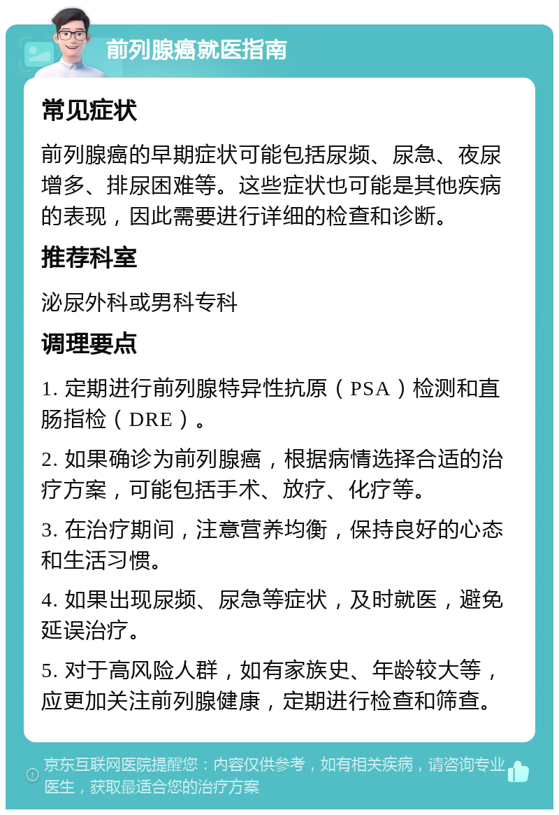 前列腺癌就医指南 常见症状 前列腺癌的早期症状可能包括尿频、尿急、夜尿增多、排尿困难等。这些症状也可能是其他疾病的表现，因此需要进行详细的检查和诊断。 推荐科室 泌尿外科或男科专科 调理要点 1. 定期进行前列腺特异性抗原（PSA）检测和直肠指检（DRE）。 2. 如果确诊为前列腺癌，根据病情选择合适的治疗方案，可能包括手术、放疗、化疗等。 3. 在治疗期间，注意营养均衡，保持良好的心态和生活习惯。 4. 如果出现尿频、尿急等症状，及时就医，避免延误治疗。 5. 对于高风险人群，如有家族史、年龄较大等，应更加关注前列腺健康，定期进行检查和筛查。