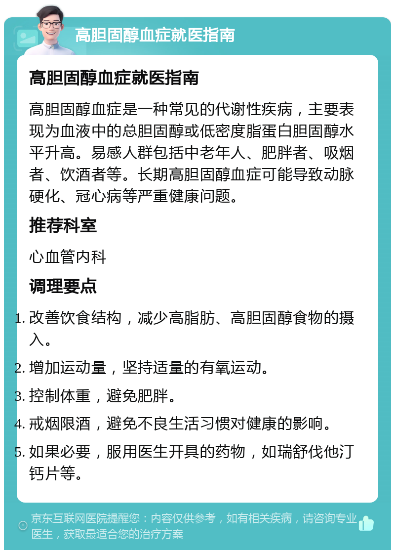 高胆固醇血症就医指南 高胆固醇血症就医指南 高胆固醇血症是一种常见的代谢性疾病，主要表现为血液中的总胆固醇或低密度脂蛋白胆固醇水平升高。易感人群包括中老年人、肥胖者、吸烟者、饮酒者等。长期高胆固醇血症可能导致动脉硬化、冠心病等严重健康问题。 推荐科室 心血管内科 调理要点 改善饮食结构，减少高脂肪、高胆固醇食物的摄入。 增加运动量，坚持适量的有氧运动。 控制体重，避免肥胖。 戒烟限酒，避免不良生活习惯对健康的影响。 如果必要，服用医生开具的药物，如瑞舒伐他汀钙片等。