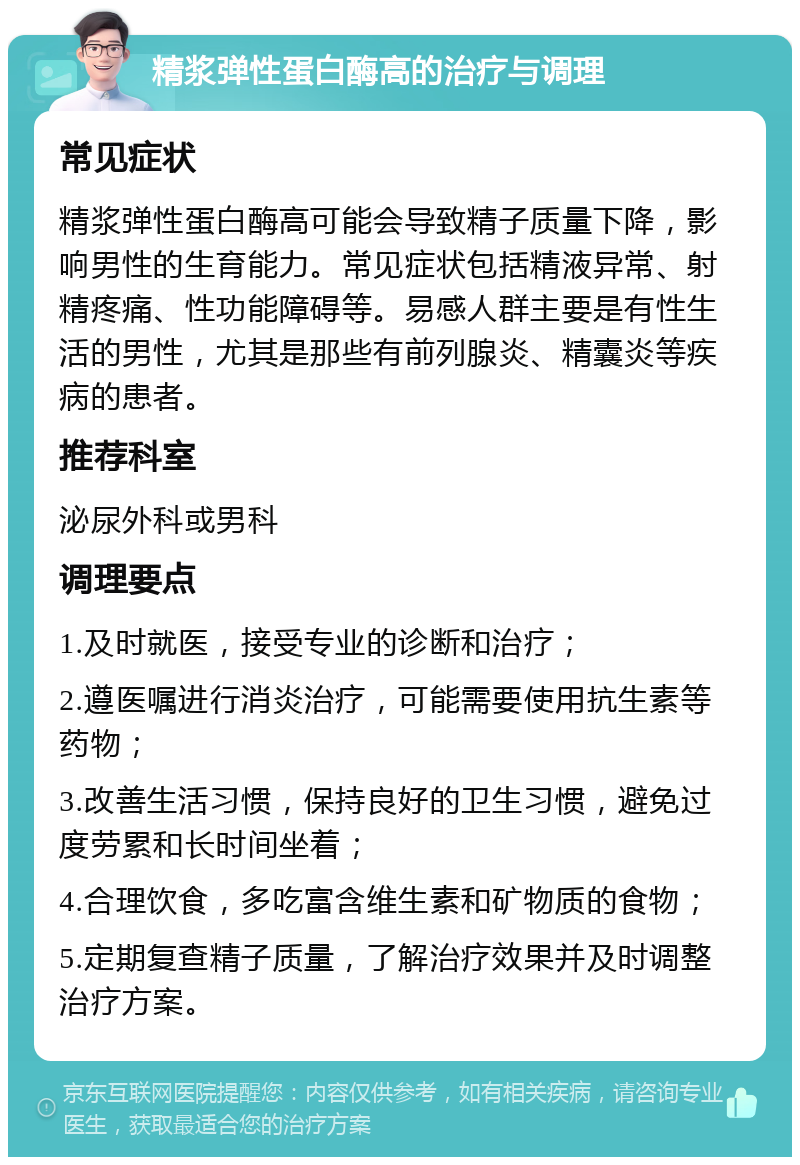 精浆弹性蛋白酶高的治疗与调理 常见症状 精浆弹性蛋白酶高可能会导致精子质量下降，影响男性的生育能力。常见症状包括精液异常、射精疼痛、性功能障碍等。易感人群主要是有性生活的男性，尤其是那些有前列腺炎、精囊炎等疾病的患者。 推荐科室 泌尿外科或男科 调理要点 1.及时就医，接受专业的诊断和治疗； 2.遵医嘱进行消炎治疗，可能需要使用抗生素等药物； 3.改善生活习惯，保持良好的卫生习惯，避免过度劳累和长时间坐着； 4.合理饮食，多吃富含维生素和矿物质的食物； 5.定期复查精子质量，了解治疗效果并及时调整治疗方案。