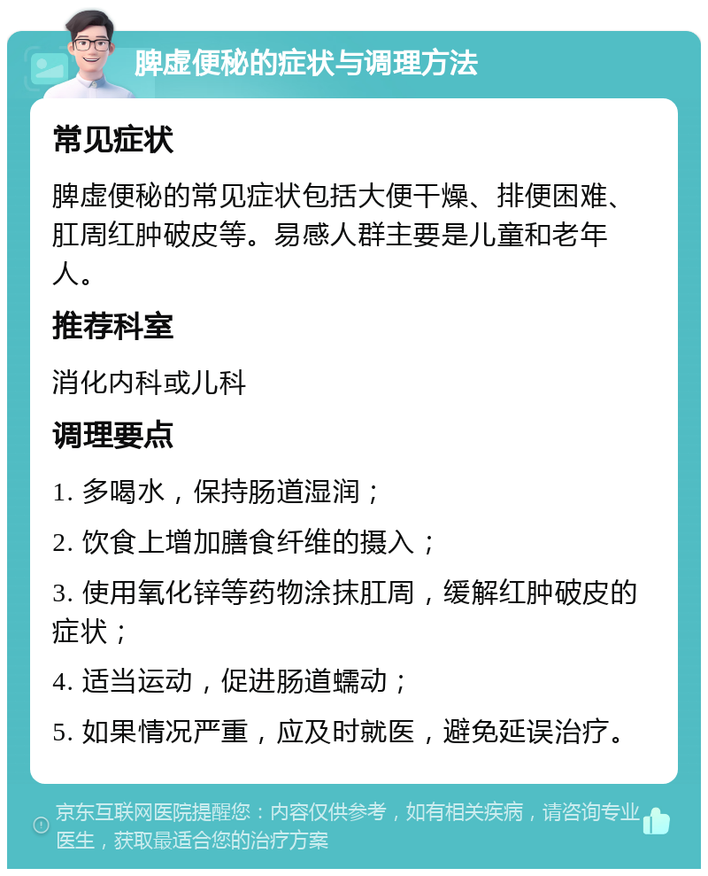 脾虚便秘的症状与调理方法 常见症状 脾虚便秘的常见症状包括大便干燥、排便困难、肛周红肿破皮等。易感人群主要是儿童和老年人。 推荐科室 消化内科或儿科 调理要点 1. 多喝水，保持肠道湿润； 2. 饮食上增加膳食纤维的摄入； 3. 使用氧化锌等药物涂抹肛周，缓解红肿破皮的症状； 4. 适当运动，促进肠道蠕动； 5. 如果情况严重，应及时就医，避免延误治疗。