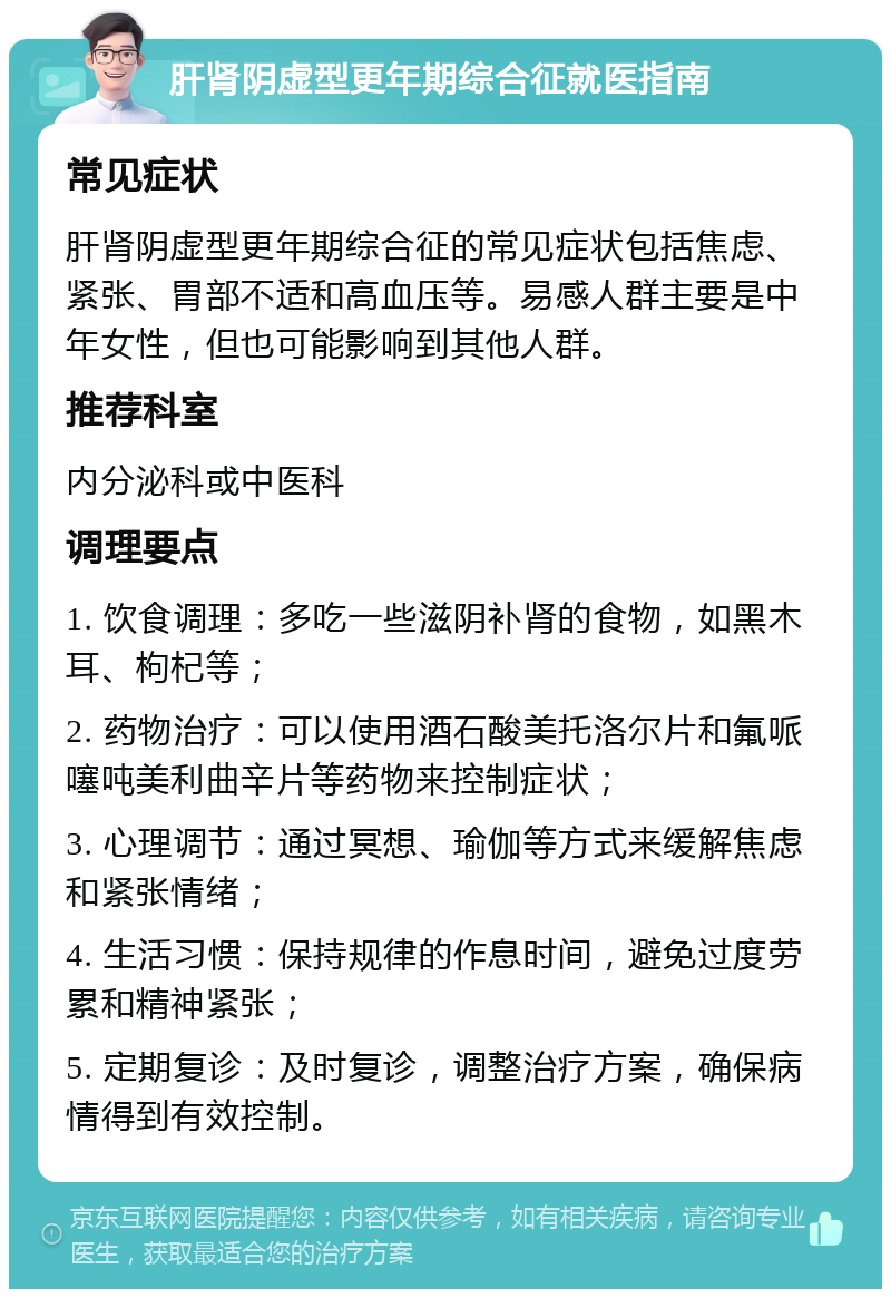 肝肾阴虚型更年期综合征就医指南 常见症状 肝肾阴虚型更年期综合征的常见症状包括焦虑、紧张、胃部不适和高血压等。易感人群主要是中年女性，但也可能影响到其他人群。 推荐科室 内分泌科或中医科 调理要点 1. 饮食调理：多吃一些滋阴补肾的食物，如黑木耳、枸杞等； 2. 药物治疗：可以使用酒石酸美托洛尔片和氟哌噻吨美利曲辛片等药物来控制症状； 3. 心理调节：通过冥想、瑜伽等方式来缓解焦虑和紧张情绪； 4. 生活习惯：保持规律的作息时间，避免过度劳累和精神紧张； 5. 定期复诊：及时复诊，调整治疗方案，确保病情得到有效控制。