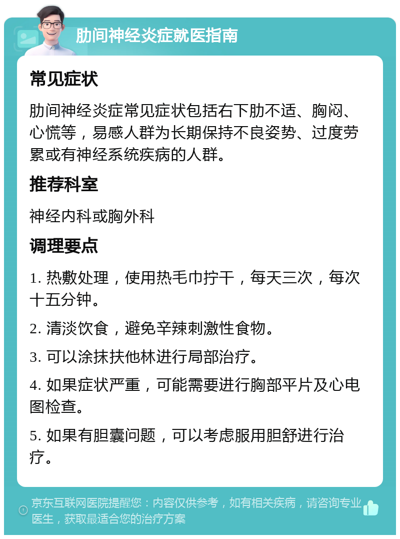 肋间神经炎症就医指南 常见症状 肋间神经炎症常见症状包括右下肋不适、胸闷、心慌等，易感人群为长期保持不良姿势、过度劳累或有神经系统疾病的人群。 推荐科室 神经内科或胸外科 调理要点 1. 热敷处理，使用热毛巾拧干，每天三次，每次十五分钟。 2. 清淡饮食，避免辛辣刺激性食物。 3. 可以涂抹扶他林进行局部治疗。 4. 如果症状严重，可能需要进行胸部平片及心电图检查。 5. 如果有胆囊问题，可以考虑服用胆舒进行治疗。