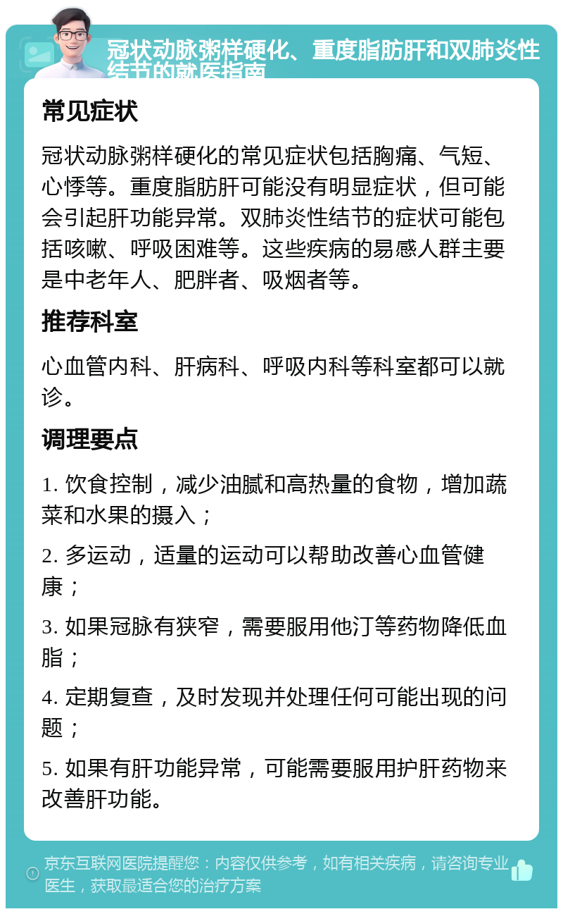 冠状动脉粥样硬化、重度脂肪肝和双肺炎性结节的就医指南 常见症状 冠状动脉粥样硬化的常见症状包括胸痛、气短、心悸等。重度脂肪肝可能没有明显症状，但可能会引起肝功能异常。双肺炎性结节的症状可能包括咳嗽、呼吸困难等。这些疾病的易感人群主要是中老年人、肥胖者、吸烟者等。 推荐科室 心血管内科、肝病科、呼吸内科等科室都可以就诊。 调理要点 1. 饮食控制，减少油腻和高热量的食物，增加蔬菜和水果的摄入； 2. 多运动，适量的运动可以帮助改善心血管健康； 3. 如果冠脉有狭窄，需要服用他汀等药物降低血脂； 4. 定期复查，及时发现并处理任何可能出现的问题； 5. 如果有肝功能异常，可能需要服用护肝药物来改善肝功能。