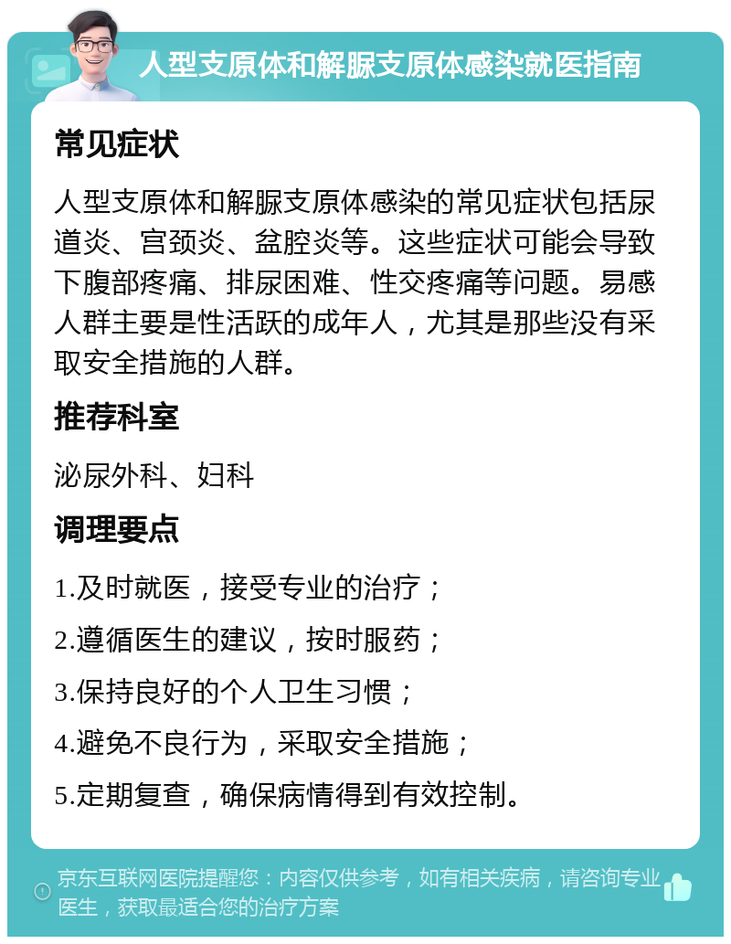 人型支原体和解脲支原体感染就医指南 常见症状 人型支原体和解脲支原体感染的常见症状包括尿道炎、宫颈炎、盆腔炎等。这些症状可能会导致下腹部疼痛、排尿困难、性交疼痛等问题。易感人群主要是性活跃的成年人，尤其是那些没有采取安全措施的人群。 推荐科室 泌尿外科、妇科 调理要点 1.及时就医，接受专业的治疗； 2.遵循医生的建议，按时服药； 3.保持良好的个人卫生习惯； 4.避免不良行为，采取安全措施； 5.定期复查，确保病情得到有效控制。