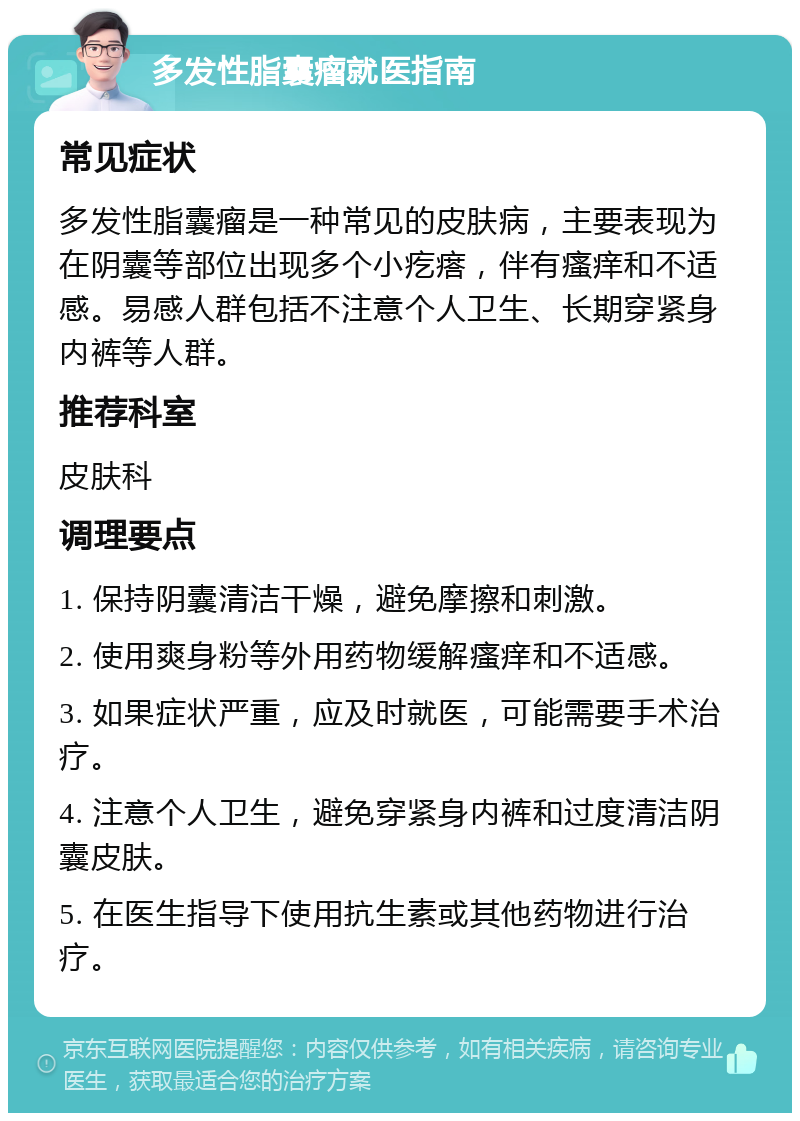 多发性脂囊瘤就医指南 常见症状 多发性脂囊瘤是一种常见的皮肤病，主要表现为在阴囊等部位出现多个小疙瘩，伴有瘙痒和不适感。易感人群包括不注意个人卫生、长期穿紧身内裤等人群。 推荐科室 皮肤科 调理要点 1. 保持阴囊清洁干燥，避免摩擦和刺激。 2. 使用爽身粉等外用药物缓解瘙痒和不适感。 3. 如果症状严重，应及时就医，可能需要手术治疗。 4. 注意个人卫生，避免穿紧身内裤和过度清洁阴囊皮肤。 5. 在医生指导下使用抗生素或其他药物进行治疗。